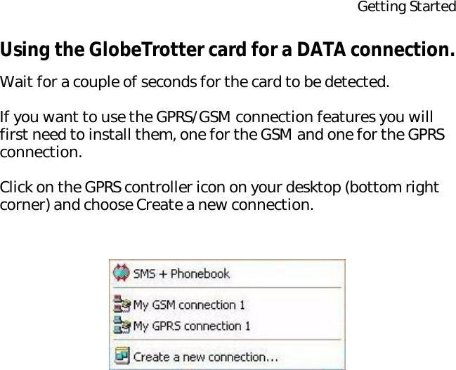 Getting StartedUsing the GlobeTrotter card for a DATA connection.Wait for a couple of seconds for the card to be detected.If you want to use the GPRS/GSM connection features you will first need to install them, one for the GSM and one for the GPRS connection.Click on the GPRS controller icon on your desktop (bottom right corner) and choose Create a new connection.