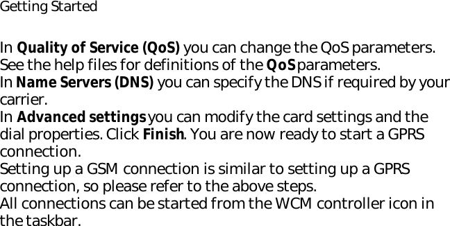 Getting StartedIn Quality of Service (QoS) you can change the QoS parameters. See the help files for definitions of the QoS parameters.In Name Servers (DNS) you can specify the DNS if required by your carrier.In Advanced settings you can modify the card settings and the dial properties. Click Finish. You are now ready to start a GPRS connection.Setting up a GSM connection is similar to setting up a GPRS connection, so please refer to the above steps.All connections can be started from the WCM controller icon in the taskbar.