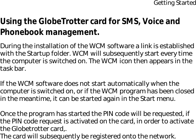 Getting StartedUsing the GlobeTrotter card for SMS, Voice and Phonebook management.During the installation of the WCM software a link is established with the Startup folder. WCM will subsequently start every time the computer is switched on. The WCM icon then appears in the task bar.If the WCM software does not start automatically when the computer is switched on, or if the WCM program has been closed in the meantime, it can be started again in the Start menu.Once the program has started the PIN code will be requested, if the PIN code request is activated on the card, in order to activate the Globetrotter card,.The card will subsequently be registered onto the network.