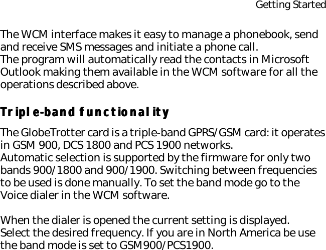 Getting StartedThe WCM interface makes it easy to manage a phonebook, send and receive SMS messages and initiate a phone call.The program will automatically read the contacts in Microsoft Outlook making them available in the WCM software for all the operations described above.Triple-band functionalityTriple-band functionalityThe GlobeTrotter card is a triple-band GPRS/GSM card: it operates in GSM 900, DCS 1800 and PCS 1900 networks.Automatic selection is supported by the firmware for only two bands 900/1800 and 900/1900. Switching between frequencies to be used is done manually. To set the band mode go to the Voice dialer in the WCM software.When the dialer is opened the current setting is displayed.Select the desired frequency. If you are in North America be use the band mode is set to GSM900/PCS1900.