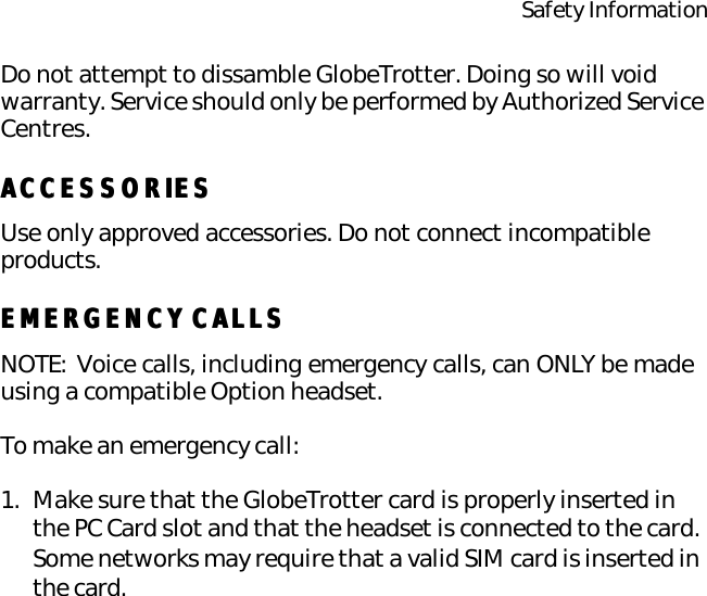 Safety InformationDo not attempt to dissamble GlobeTrotter. Doing so will void warranty. Service should only be performed by Authorized Service Centres.ACCESSORIESACCESSORIESUse only approved accessories. Do not connect incompatible products.EMERGENCY CALLSEMERGENCY CALLSNOTE: Voice calls, including emergency calls, can ONLY be made using a compatible Option headset.To make an emergency call:1. Make sure that the GlobeTrotter card is properly inserted in the PC Card slot and that the headset is connected to the card. Some networks may require that a valid SIM card is inserted in the card.