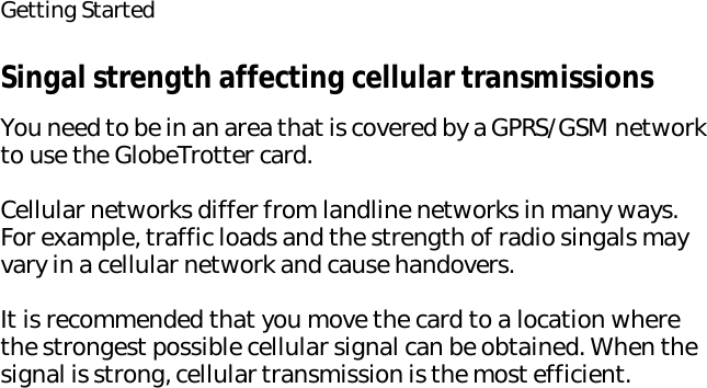 Getting StartedSingal strength affecting cellular transmissionsYou need to be in an area that is covered by a GPRS/GSM network to use the GlobeTrotter card.Cellular networks differ from landline networks in many ways. For example, traffic loads and the strength of radio singals may vary in a cellular network and cause handovers.It is recommended that you move the card to a location where the strongest possible cellular signal can be obtained. When the signal is strong, cellular transmission is the most efficient.