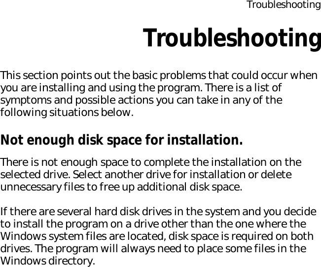 TroubleshootingTroubleshootingThis section points out the basic problems that could occur when you are installing and using the program. There is a list of symptoms and possible actions you can take in any of the following situations below.Not enough disk space for installation.There is not enough space to complete the installation on the selected drive. Select another drive for installation or delete unnecessary files to free up additional disk space.If there are several hard disk drives in the system and you decide to install the program on a drive other than the one where the Windows system files are located, disk space is required on both drives. The program will always need to place some files in the Windows directory.
