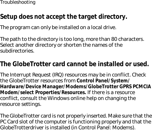 TroubleshootingSetup does not accept the target directory.The program can only be installed on a local drive.The path to the directory is too long, more than 80 characters. Select another directory or shorten the names of the subdirectories.The GlobeTrotter card cannot be installed or used.The Interrupt Request (IRQ) resources may be in conflict. Check the GlobeTrotter resources from Control Panel/System/Hardware/Device Manager/Modems/GlobeTrotter GPRS PCMCIA Modem/select Properties/Resources. If there is a resource conflict, consult the Windows online help on changing the resource settings.The GlobeTrotter card is not properly inserted. Make sure that the PC Card slot of the computer is functioning properly and that the GlobeTrotterdriver is installed (in Control Panel: Modems).