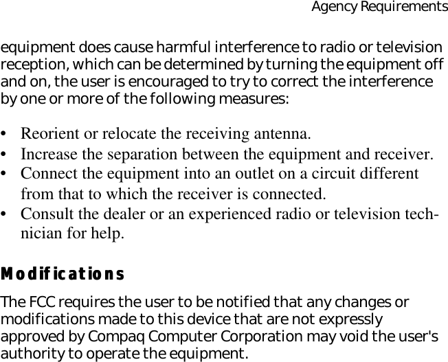Agency Requirementsequipment does cause harmful interference to radio or television reception, which can be determined by turning the equipment off and on, the user is encouraged to try to correct the interference by one or more of the following measures:•Reorient or relocate the receiving antenna.•Increase the separation between the equipment and receiver.•Connect the equipment into an outlet on a circuit different from that to which the receiver is connected.•Consult the dealer or an experienced radio or television tech-nician for help.ModificationsModificationsThe FCC requires the user to be notified that any changes or modifications made to this device that are not expressly approved by Compaq Computer Corporation may void the user&apos;s authority to operate the equipment.