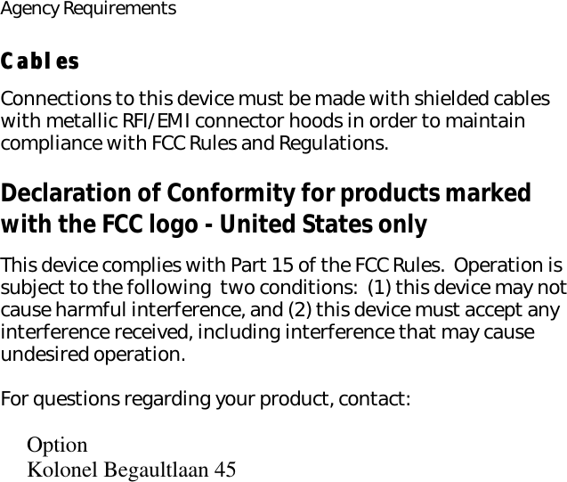 Agency RequirementsCablesCablesConnections to this device must be made with shielded cables with metallic RFI/EMI connector hoods in order to maintain compliance with FCC Rules and Regulations.Declaration of Conformity for products marked with the FCC logo - United States onlyThis device complies with Part 15 of the FCC Rules.  Operation is subject to the following  two conditions:  (1) this device may not cause harmful interference, and (2) this device must accept any interference received, including interference that may cause undesired operation.For questions regarding your product, contact:OptionKolonel Begaultlaan 45