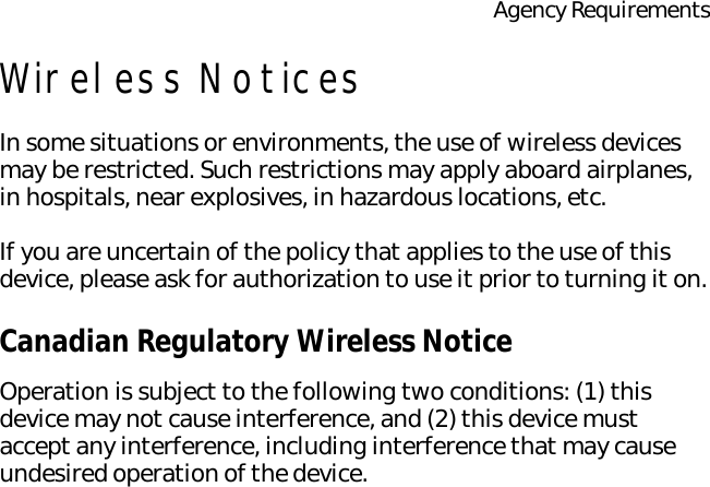 Agency RequirementsWireless NoticesIn some situations or environments, the use of wireless devices may be restricted. Such restrictions may apply aboard airplanes, in hospitals, near explosives, in hazardous locations, etc.If you are uncertain of the policy that applies to the use of this device, please ask for authorization to use it prior to turning it on.Canadian Regulatory Wireless NoticeOperation is subject to the following two conditions: (1) this device may not cause interference, and (2) this device must accept any interference, including interference that may cause undesired operation of the device.