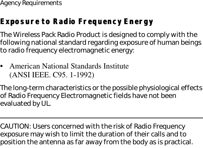 Agency RequirementsExposure to Radio Frequency EnergyExposure to Radio Frequency EnergyThe Wireless Pack Radio Product is designed to comply with the following national standard regarding exposure of human beings to radio frequency electromagnetic energy:•American National Standards Institute (ANSI IEEE. C95. 1-1992)The long-term characteristics or the possible physiological effects of Radio Frequency Electromagnetic fields have not been evaluated by UL.CAUTION: Users concerned with the risk of Radio Frequency exposure may wish to limit the duration of their calls and to position the antenna as far away from the body as is practical.