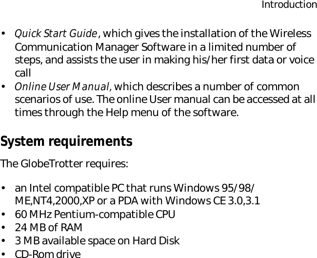 Introduction•Quick Start Guide, which gives the installation of the Wireless Communication Manager Software in a limited number of steps, and assists the user in making his/her first data or voice call•Online User Manual, which describes a number of common scenarios of use. The online User manual can be accessed at all times through the Help menu of the software.System requirementsThe GlobeTrotter requires:•an Intel compatible PC that runs Windows 95/98/ME,NT4,2000,XP or a PDA with Windows CE 3.0,3.1•60 MHz Pentium-compatible CPU•24 MB of RAM•3 MB available space on Hard Disk•CD-Rom drive