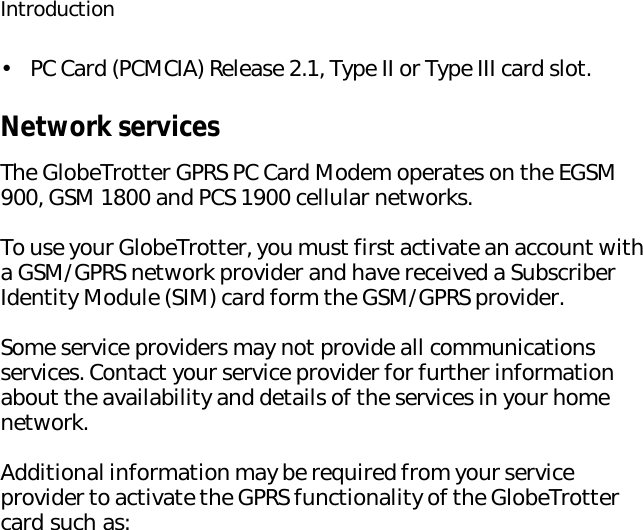 Introduction•PC Card (PCMCIA) Release 2.1, Type II or Type III card slot.Network servicesThe GlobeTrotter GPRS PC Card Modem operates on the EGSM 900, GSM 1800 and PCS 1900 cellular networks.To use your GlobeTrotter, you must first activate an account with a GSM/GPRS network provider and have received a Subscriber Identity Module (SIM) card form the GSM/GPRS provider. Some service providers may not provide all communications services. Contact your service provider for further information about the availability and details of the services in your home network.Additional information may be required from your service provider to activate the GPRS functionality of the GlobeTrotter card such as: