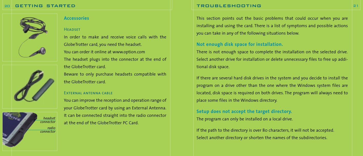 This  section  points  out the  basic  problems  that could  occur  when  you  areinstalling and using the card. There is a list of symptoms and possible actionsyou can take in any of the following situations below.Not enough disk space for installation.There is not enough space to complete the installation on the selected drive.Select another drive for installation or delete unnecessary files to free up addi-tional disk space.If there are several hard disk drives in the system and you decide to install theprogram  on  a  drive  other  than  the  one  where  the Windows system  files  arelocated, disk space is required on both drives. The program will always need toplace some files in the Windows directory.Setup does not accept the target directory.The program can only be installed on a local drive.If the path to the directory is over 80 characters, it will not be accepted.Select another directory or shorten the names of the subdirectories.troubleshooting 21AccessoriesHeadsetIn  order  to  make  and  receive  voice  calls  with  theGlobeTrotter card, you need the headset.You can order it online at www.option.comThe  headset plugs  into  the  connector  at the  end  ofthe GlobeTrotter card.Beware  to  only  purchase  headsets  compatible  withthe GlobeTrotter card.External antenna cableYou can improve the reception and operation range ofyour GlobeTrotter card by using an External Antenna.It can be connected straight into the radio connectorat the end of the GlobeTrotter PC Card.getting started20headsetconnectorradioconnector