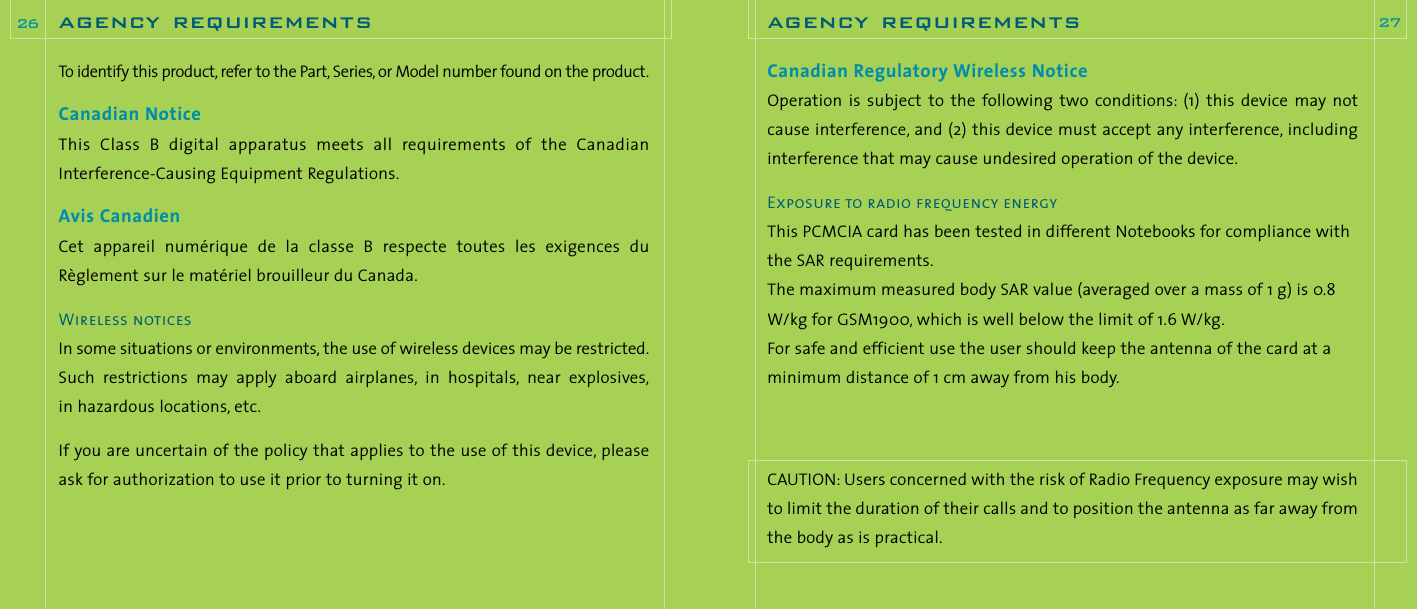 Canadian Regulatory Wireless NoticeOperation  is  subject to  the following  two  conditions: (1)  this  device  may notcause interference, and (2) this device must accept any interference, includinginterference that may cause undesired operation of the device.Exposure to radio frequency energyThis PCMCIA card has been tested in different Notebooks for compliance withthe SAR requirements.The maximum measured body SAR value (averaged over a mass of 1 g) is 0.8W/kg for GSM1900, which is well below the limit of 1.6 W/kg.For safe and efficient use the user should keep the antenna of the card at aminimum distance of 1 cm away from his body.CAUTION: Users concerned with the risk of Radio Frequency exposure may wishto limit the duration of their calls and to position the antenna as far away fromthe body as is practical.agency requirements 27To identify this product, refer to the Part, Series, or Model number found on the product.Canadian NoticeThis  Class  B  digital  apparatus  meets  all  requirements  of  the  CanadianInterference-Causing Equipment Regulations.Avis CanadienCet appareil  numérique  de  la  classe  B  respecte  toutes  les  exigences  duRèglement sur le matériel brouilleur du Canada.Wireless noticesIn some situations or environments, the use of wireless devices may be restricted.Such  restrictions  may  apply  aboard  airplanes, in  hospitals, near  explosives,in hazardous locations, etc.If you are uncertain of the policy that applies to the use of this device, pleaseask for authorization to use it prior to turning it on.agency requirements26