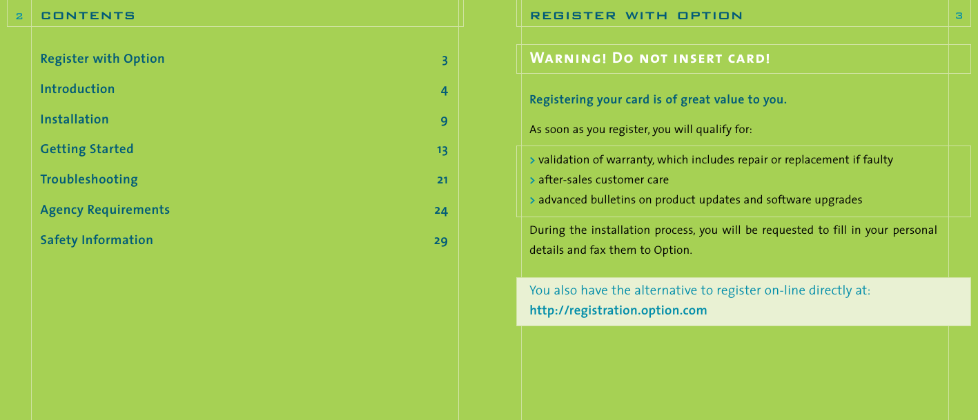 Register with Option 3Introduction 4Installation 9Getting Started 13Troubleshooting 21Agency Requirements 24Safety Information 29contents2register with option 3Warning! Do not insert card!Registering your card is of great value to you.As soon as you register, you will qualify for:&gt;validation of warranty, which includes repair or replacement if faulty&gt;after-sales customer care&gt;advanced bulletins on product updates and software upgradesDuring  the  installation process, you will  be requested  to  fill in  your personaldetails and fax them to Option.You also have the alternative to register on-line directly at:http://registration.option.com