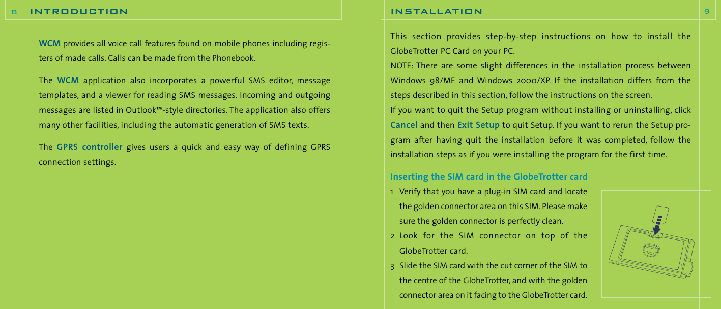 This  section  provides  step-by-step  instructions  on  how  to  install  theGlobeTrotter PC Card on your PC.NOTE: There  are  some  slight differences  in  the  installation  process  betweenWindows  98/ME  and  Windows  2000/XP. If  the  installation  differs  from  thesteps described in this section, follow the instructions on the screen.If you want to quit the Setup program without installing or uninstalling, clickCancel and then Exit Setup to quit Setup. If you want to rerun the Setup pro-gram  after  having  quit the  installation  before  it was  completed, follow  theinstallation steps as if you were installing the program for the first time.Inserting the SIM card in the GlobeTrotter card1 Verify that you have a plug-in SIM card and locatethe golden connector area on this SIM.Please makesure the golden connector is perfectly clean.2 Look  for  the  SIM  connector  on  top  of  theGlobeTrotter card.3 Slide the SIM card with the cut corner of the SIM tothe centre of the GlobeTrotter, and with the goldenconnector area on it facing to the GlobeTrotter card.installation 9WCM provides all voice call features found on mobile phones including regis-ters of made calls. Calls can be made from the Phonebook.The  WCM application  also  incorporates  a  powerful  SMS  editor, messagetemplates, and a viewer for reading SMS messages. Incoming and outgoingmessages are listed in Outlook™-style directories. The application also offersmany other facilities, including the automatic generation of SMS texts.The  GPRS  controller gives  users  a  quick  and  easy  way  of  defining  GPRS connection settings.introduction8