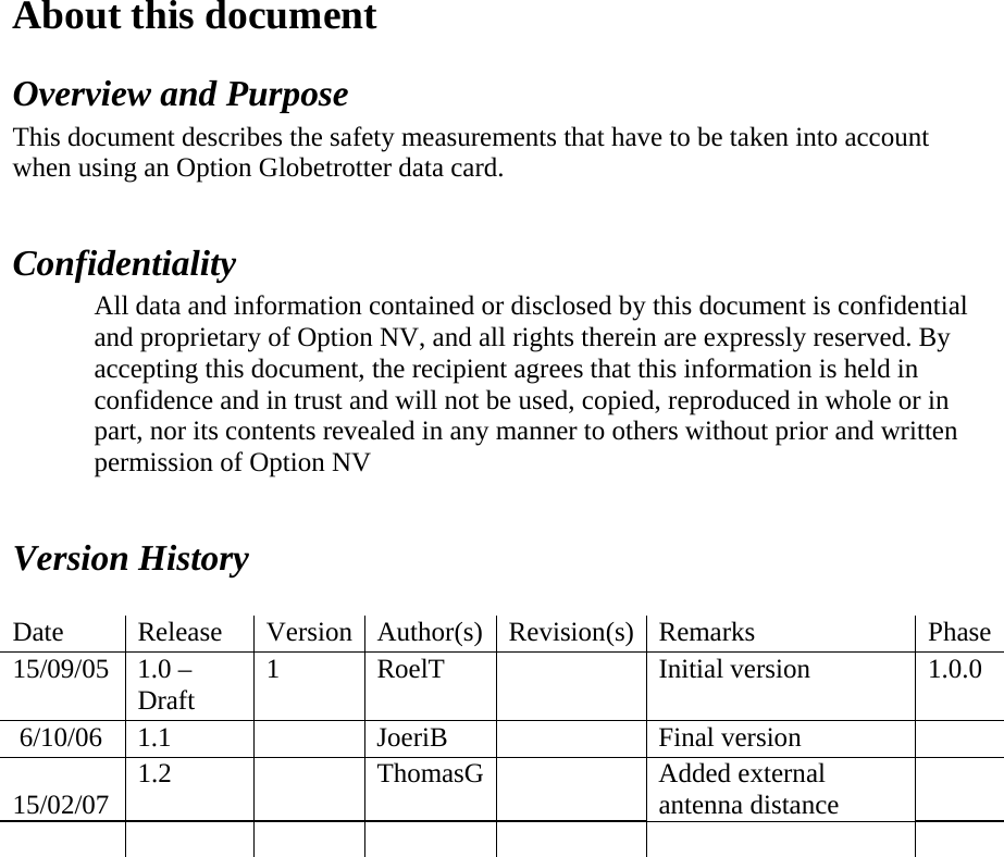About this document  Overview and Purpose  This document describes the safety measurements that have to be taken into account when using an Option Globetrotter data card.    Confidentiality  All data and information contained or disclosed by this document is confidential and proprietary of Option NV, and all rights therein are expressly reserved. By accepting this document, the recipient agrees that this information is held in confidence and in trust and will not be used, copied, reproduced in whole or in part, nor its contents revealed in any manner to others without prior and written permission of Option NV     Version History    Date   Release   Version   Author(s)  Revision(s) Remarks   Phase 15/09/05   1.0 – Draft   1   RoelT      Initial version   1.0.0   6/10/06  1.1     JoeriB     Final version     15/02/07  1.2     ThomasG    Added external antenna distance                                                   