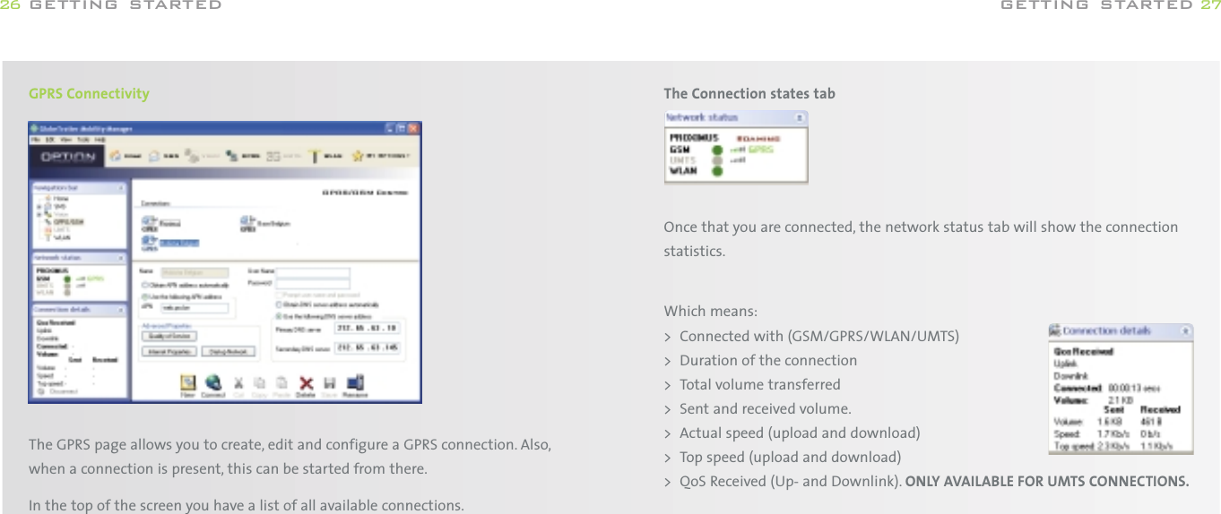 The Connection states tabOnce that you are connected, the network status tab will show the connectionstatistics.Which means:&gt; Connected with (GSM/GPRS/WLAN/UMTS)&gt; Duration of the connection&gt; Total volume transferred&gt; Sent and received volume.&gt; Actual speed (upload and download)&gt; Top speed (upload and download)&gt; QoS Received (Up- and Downlink). ONLY AVAILABLE FOR UMTS CONNECTIONS.getting started 27GPRS ConnectivityThe GPRS page allows you to create, edit and configure a GPRS connection. Also,when a connection is present, this can be started from there.In the top of the screen you have a list of all available connections.getting started26