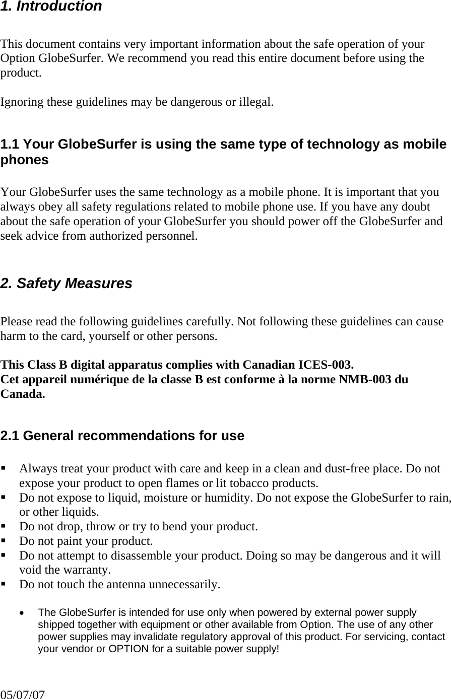     1. Introduction   This document contains very important information about the safe operation of your Option GlobeSurfer. We recommend you read this entire document before using the product.    Ignoring these guidelines may be dangerous or illegal.   1.1 Your GlobeSurfer is using the same type of technology as mobile phones  Your GlobeSurfer uses the same technology as a mobile phone. It is important that you always obey all safety regulations related to mobile phone use. If you have any doubt about the safe operation of your GlobeSurfer you should power off the GlobeSurfer and seek advice from authorized personnel.  2. Safety Measures   Please read the following guidelines carefully. Not following these guidelines can cause harm to the card, yourself or other persons.   This Class B digital apparatus complies with Canadian ICES-003. Cet appareil numérique de la classe B est conforme à la norme NMB-003 du Canada.  2.1 General recommendations for use    Always treat your product with care and keep in a clean and dust-free place. Do not expose your product to open flames or lit tobacco products.   Do not expose to liquid, moisture or humidity. Do not expose the GlobeSurfer to rain, or other liquids.   Do not drop, throw or try to bend your product.   Do not paint your product.   Do not attempt to disassemble your product. Doing so may be dangerous and it will void the warranty.   Do not touch the antenna unnecessarily.   •  The GlobeSurfer is intended for use only when powered by external power supply shipped together with equipment or other available from Option. The use of any other power supplies may invalidate regulatory approval of this product. For servicing, contact your vendor or OPTION for a suitable power supply! 05/07/07 