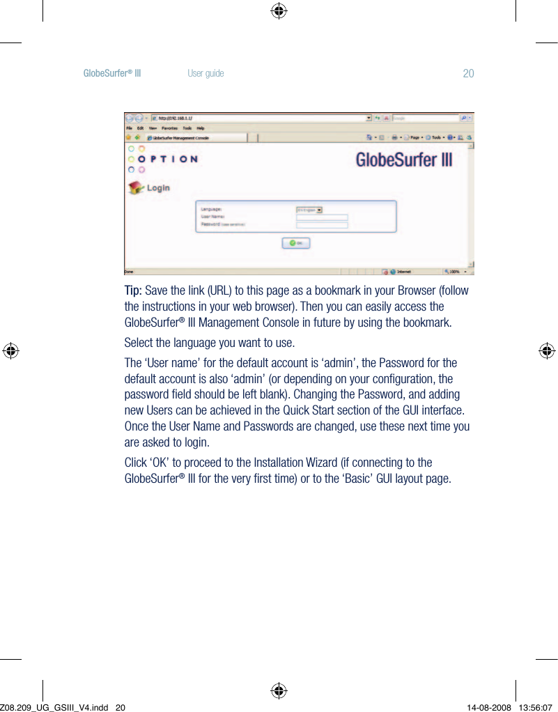 20GlobeSurfer® III  User guideTip: Save the link (URL) to this page as a bookmark in your Browser (follow the instructions in your web browser). Then you can easily access the GlobeSurfer® III Management Console in future by using the bookmark.Select the language you want to use.The ‘User name’ for the default account is ‘admin’, the Password for the default account is also ‘admin’ (or depending on your conﬁguration, the password ﬁeld should be left blank). Changing the Password, and adding new Users can be achieved in the Quick Start section of the GUI interface. Once the User Name and Passwords are changed, use these next time you are asked to login.Click‘OK’toproceedtotheInstallationWizard(ifconnectingtotheGlobeSurfer® III for the very ﬁrst time) or to the ‘Basic’ GUI layout page.Z08.209_UG_GSIII_V4.indd   20 14-08-2008   13:56:07