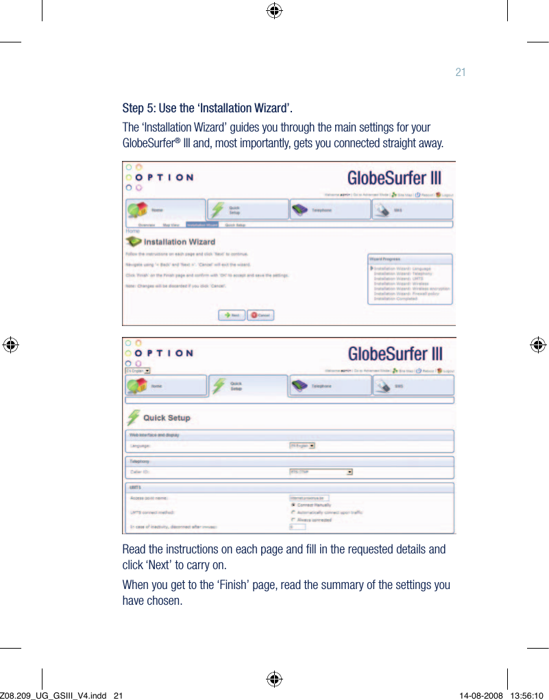 21Step 5: Use the ‘Installation Wizard’.The ‘Installation Wizard’ guides you through the main settings for your GlobeSurfer® III and, most importantly, gets you connected straight away.Read the instructions on each page and ﬁll in the requested details and click ‘Next’ to carry on.When you get to the ‘Finish’ page, read the summary of the settings you have chosen.Z08.209_UG_GSIII_V4.indd   21 14-08-2008   13:56:10