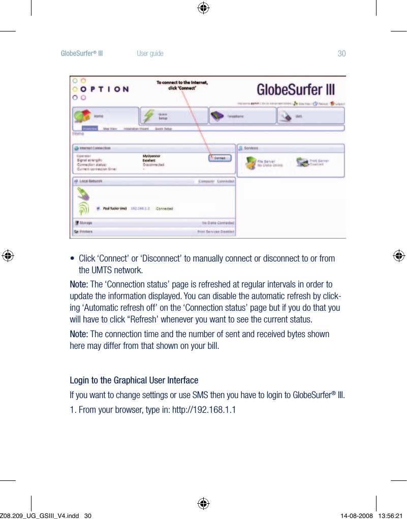 30GlobeSurfer® III  User guide•Click‘Connect’or‘Disconnect’tomanuallyconnectordisconnecttoorfromthe UMTS network.Note: The ‘Connection status’ page is refreshed at regular intervals in order to update the information displayed. You can disable the automatic refresh by click-ing ‘Automatic refresh off’ on the ‘Connection status’ page but if you do that you will have to click ‘‘Refresh’ whenever you want to see the current status.Note: The connection time and the number of sent and received bytes shown here may differ from that shown on your bill.Login to the Graphical User InterfaceIf you want to change settings or use SMS then you have to login to GlobeSurfer® III.1.  From your browser, type in: http://192.168.1.1Z08.209_UG_GSIII_V4.indd   30 14-08-2008   13:56:21