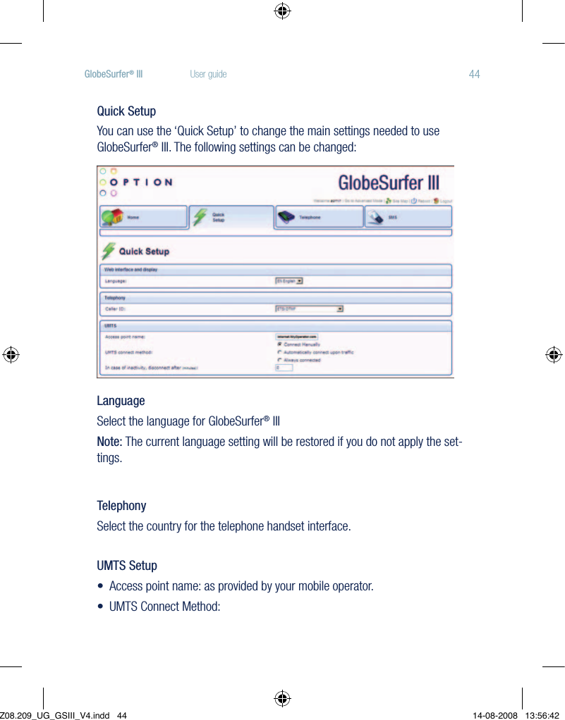 44GlobeSurfer® III  User guideQuick SetupYou can use the ‘Quick Setup’ to change the main settings needed to use GlobeSurfer® III. The following settings can be changed: LanguageSelect the language for GlobeSurfer® IIINote: The current language setting will be restored if you do not apply the set-tings.TelephonySelect the country for the telephone handset interface.UMTS Setup•Accesspointname:asprovidedbyyourmobileoperator.•UMTSConnectMethod:Z08.209_UG_GSIII_V4.indd   44 14-08-2008   13:56:42