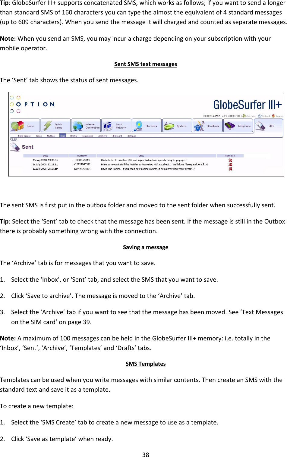 38 Tip: GlobeSurfer III+ supports concatenated SMS, which works as follows; if you want to send a longer than standard SMS of 160 characters you can type the almost the equivalent of 4 standard messages (up to 609 characters). When you send the message it will charged and counted as separate messages. Note: When you send an SMS, you may incur a charge depending on your subscription with your mobile operator. Sent SMS text messages The ‘Sent’ tab shows the status of sent messages.   The sent SMS is first put in the outbox folder and moved to the sent folder when successfully sent.  Tip: Select the ‘Sent’ tab to check that the message has been sent. If the message is still in the Outbox there is probably something wrong with the connection. Saving a message The ‘Archive’ tab is for messages that you want to save. 1. Select the ‘Inbox’, or ‘Sent’ tab, and select the SMS that you want to save. 2. Click ‘Save to archive’. The message is moved to the ‘Archive’ tab. 3. Select the ‘Archive’ tab if you want to see that the message has been moved. See ‘Text Messages on the SIM card’ on page 39. Note: A maximum of 100 messages can be held in the GlobeSurfer III+ memory: i.e. totally in the ‘Inbox’, ‘Sent’, ‘Archive’, ‘Templates’ and ‘Drafts’ tabs. SMS Templates Templates can be used when you write messages with similar contents. Then create an SMS with the standard text and save it as a template. To create a new template: 1. Select the ‘SMS Create’ tab to create a new message to use as a template. 2. Click ‘Save as template’ when ready. + 