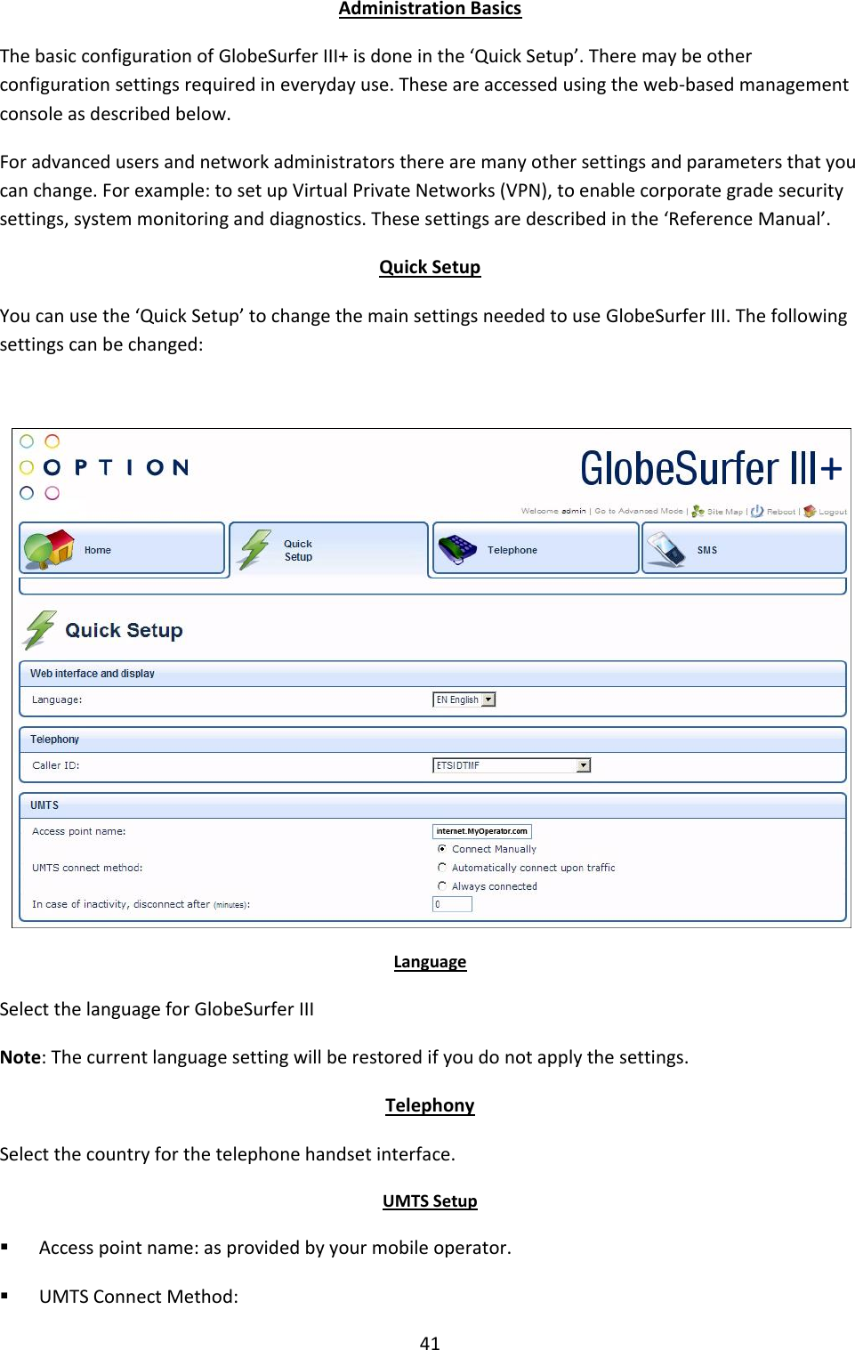 41 Administration Basics The basic configuration of GlobeSurfer III+ is done in the ‘Quick Setup’. There may be other configuration settings required in everyday use. These are accessed using the web-based management console as described below. For advanced users and network administrators there are many other settings and parameters that you can change. For example: to set up Virtual Private Networks (VPN), to enable corporate grade security settings, system monitoring and diagnostics. These settings are described in the ‘Reference Manual’. Quick Setup You can use the ‘Quick Setup’ to change the main settings needed to use GlobeSurfer III. The following settings can be changed:   Language Select the language for GlobeSurfer III Note: The current language setting will be restored if you do not apply the settings. Telephony Select the country for the telephone handset interface. UMTS Setup  Access point name: as provided by your mobile operator.  UMTS Connect Method: + 