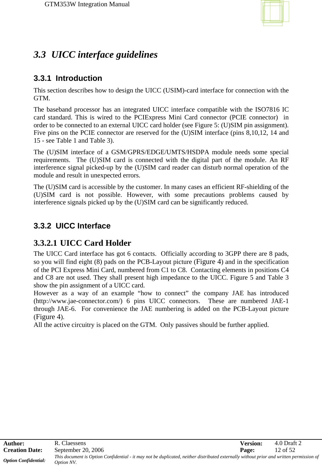 GTM353W Integration Manual      Author: R. Claessens  Version:  4.0 Draft 2Creation Date:  September 20, 2006  Page:  12 of 52 Option Confidential:  This document is Option Confidential - it may not be duplicated, neither distributed externally without prior and written permission of Option NV.    3.3 UICC interface guidelines  3.3.1 Introduction This section describes how to design the UICC (USIM)-card interface for connection with the GTM. The baseband processor has an integrated UICC interface compatible with the ISO7816 IC card standard. This is wired to the PCIExpress Mini Card connector (PCIE connector)  in order to be connected to an external UICC card holder (see Figure 5: (U)SIM pin assignment). Five pins on the PCIE connector are reserved for the (U)SIM interface (pins 8,10,12, 14 and 15 - see Table 1 and Table 3).  The (U)SIM interface of a GSM/GPRS/EDGE/UMTS/HSDPA module needs some special requirements.  The (U)SIM card is connected with the digital part of the module. An RF interference signal picked-up by the (U)SIM card reader can disturb normal operation of the module and result in unexpected errors. The (U)SIM card is accessible by the customer. In many cases an efficient RF-shielding of the (U)SIM card is not possible. However, with some precautions problems caused by interference signals picked up by the (U)SIM card can be significantly reduced.  3.3.2 UICC Interface 3.3.2.1 UICC Card Holder The UICC Card interface has got 6 contacts.  Officially according to 3GPP there are 8 pads, so you will find eight (8) pads on the PCB-Layout picture (Figure 4) and in the specification of the PCI Express Mini Card, numbered from C1 to C8.  Contacting elements in positions C4 and C8 are not used. They shall present high impedance to the UICC. Figure 5 and Table 3 show the pin assignment of a UICC card. However as a way of an example “how to connect” the company JAE has introduced (http://www.jae-connector.com/) 6 pins UICC connectors.  These are numbered JAE-1 through JAE-6.  For convenience the JAE numbering is added on the PCB-Layout picture (Figure 4). All the active circuitry is placed on the GTM.  Only passives should be further applied.  