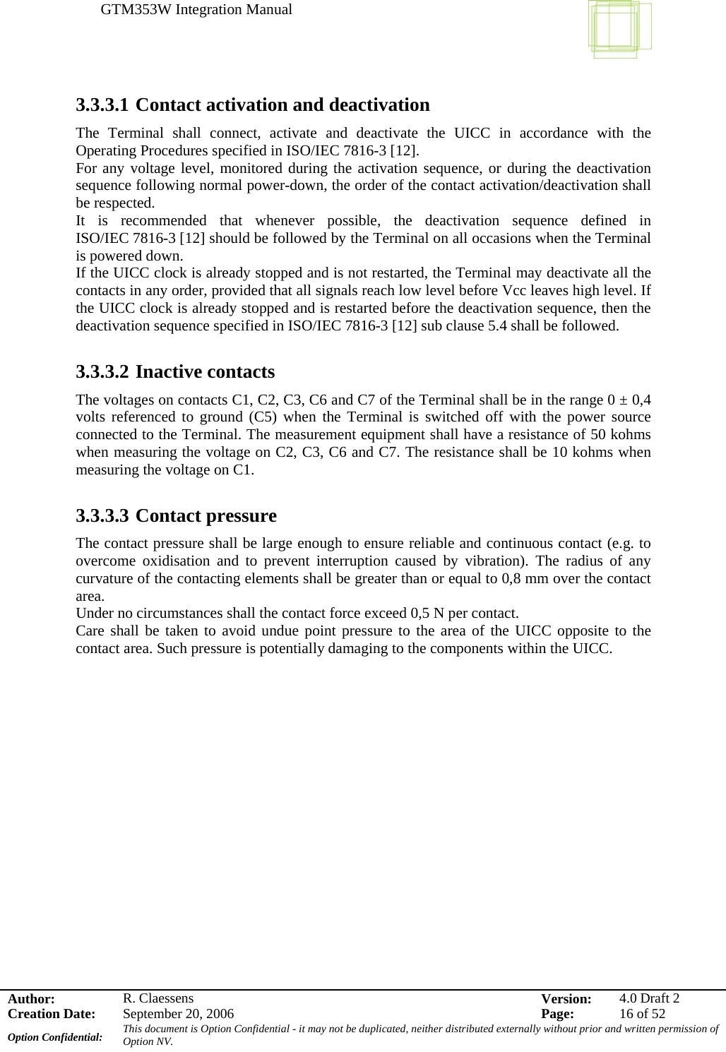 GTM353W Integration Manual      Author: R. Claessens  Version:  4.0 Draft 2Creation Date:  September 20, 2006  Page:  16 of 52 Option Confidential:  This document is Option Confidential - it may not be duplicated, neither distributed externally without prior and written permission of Option NV.    3.3.3.1 Contact activation and deactivation The Terminal shall connect, activate and deactivate the UICC in accordance with the Operating Procedures specified in ISO/IEC 7816-3 [12]. For any voltage level, monitored during the activation sequence, or during the deactivation sequence following normal power-down, the order of the contact activation/deactivation shall be respected. It is recommended that whenever possible, the deactivation sequence defined in ISO/IEC 7816-3 [12] should be followed by the Terminal on all occasions when the Terminal is powered down. If the UICC clock is already stopped and is not restarted, the Terminal may deactivate all the contacts in any order, provided that all signals reach low level before Vcc leaves high level. If the UICC clock is already stopped and is restarted before the deactivation sequence, then the deactivation sequence specified in ISO/IEC 7816-3 [12] sub clause 5.4 shall be followed.  3.3.3.2 Inactive contacts The voltages on contacts C1, C2, C3, C6 and C7 of the Terminal shall be in the range 0 ± 0,4 volts referenced to ground (C5) when the Terminal is switched off with the power source connected to the Terminal. The measurement equipment shall have a resistance of 50 kohms when measuring the voltage on C2, C3, C6 and C7. The resistance shall be 10 kohms when measuring the voltage on C1.  3.3.3.3 Contact pressure The contact pressure shall be large enough to ensure reliable and continuous contact (e.g. to overcome oxidisation and to prevent interruption caused by vibration). The radius of any curvature of the contacting elements shall be greater than or equal to 0,8 mm over the contact area. Under no circumstances shall the contact force exceed 0,5 N per contact. Care shall be taken to avoid undue point pressure to the area of the UICC opposite to the contact area. Such pressure is potentially damaging to the components within the UICC.  