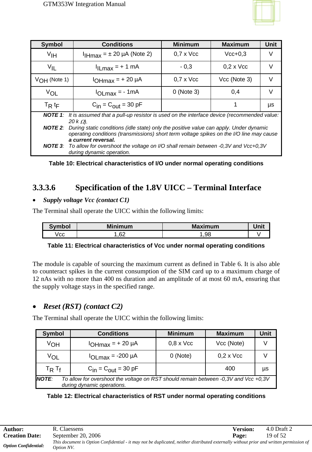 GTM353W Integration Manual      Author: R. Claessens  Version:  4.0 Draft 2Creation Date:  September 20, 2006  Page:  19 of 52 Option Confidential:  This document is Option Confidential - it may not be duplicated, neither distributed externally without prior and written permission of Option NV.    Symbol  Conditions  Minimum  Maximum  Unit VIH IIHmax = ± 20 µA (Note 2)  0,7 x Vcc  Vcc+0,3   V VIL IILmax = + 1 mA   - 0,3  0,2 x Vcc  V VOH (Note 1) IOHmax = + 20 µA  0,7 x Vcc  Vcc (Note 3)  V VOL IOLmax = - 1mA  0 (Note 3)  0,4  V TR tF Cin = Cout = 30 pF    1  µs NOTE 1:  It is assumed that a pull-up resistor is used on the interface device (recommended value: 20 k Ω). NOTE 2:  During static conditions (idle state) only the positive value can apply. Under dynamic operating conditions (transmissions) short term voltage spikes on the I/O line may cause a current reversal. NOTE 3:  To allow for overshoot the voltage on I/O shall remain between -0,3V and Vcc+0,3V during dynamic operation. Table 10: Electrical characteristics of I/O under normal operating conditions  3.3.3.6   Specification of the 1.8V UICC – Terminal Interface • Supply voltage Vcc (contact C1) The Terminal shall operate the UICC within the following limits:  Symbol  Minimum  Maximum  Unit Vcc 1,62  1,98  V Table 11: Electrical characteristics of Vcc under normal operating conditions  The module is capable of sourcing the maximum current as defined in Table 6. It is also able to counteract spikes in the current consumption of the SIM card up to a maximum charge of 12 nAs with no more than 400 ns duration and an amplitude of at most 60 mA, ensuring that the supply voltage stays in the specified range.  • Reset (RST) (contact C2) The Terminal shall operate the UICC within the following limits:  Symbol  Conditions  Minimum  Maximum  Unit VOH IOHmax = + 20 µA  0,8 x Vcc  Vcc (Note)  V VOL IOLmax = -200 µA   0 (Note)  0,2 x Vcc  V TR Tf Cin = Cout = 30 pF    400  µs NOTE:  To allow for overshoot the voltage on RST should remain between -0,3V and Vcc +0,3V during dynamic operations. Table 12: Electrical characteristics of RST under normal operating conditions  