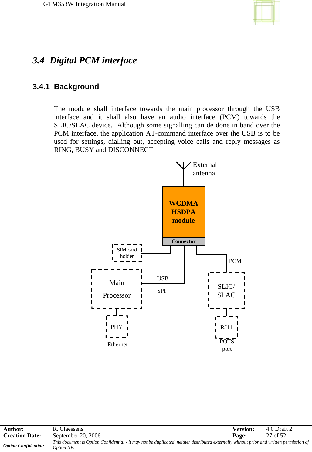 GTM353W Integration Manual      Author: R. Claessens  Version:  4.0 Draft 2Creation Date:  September 20, 2006  Page:  27 of 52 Option Confidential:  This document is Option Confidential - it may not be duplicated, neither distributed externally without prior and written permission of Option NV.     3.4 Digital PCM interface  3.4.1 Background  The module shall interface towards the main processor through the USB interface and it shall also have an audio interface (PCM) towards the SLIC/SLAC device.  Although some signalling can de done in band over the PCM interface, the application AT-command interface over the USB is to be used for settings, dialling out, accepting voice calls and reply messages as RING, BUSY and DISCONNECT.        Main ProcessorUSB SLIC/ SLACRJ11SPIPOTS portWCDMAHSDPA moduleSIM card holderExternal antennaPCMPHYEthernetConnector