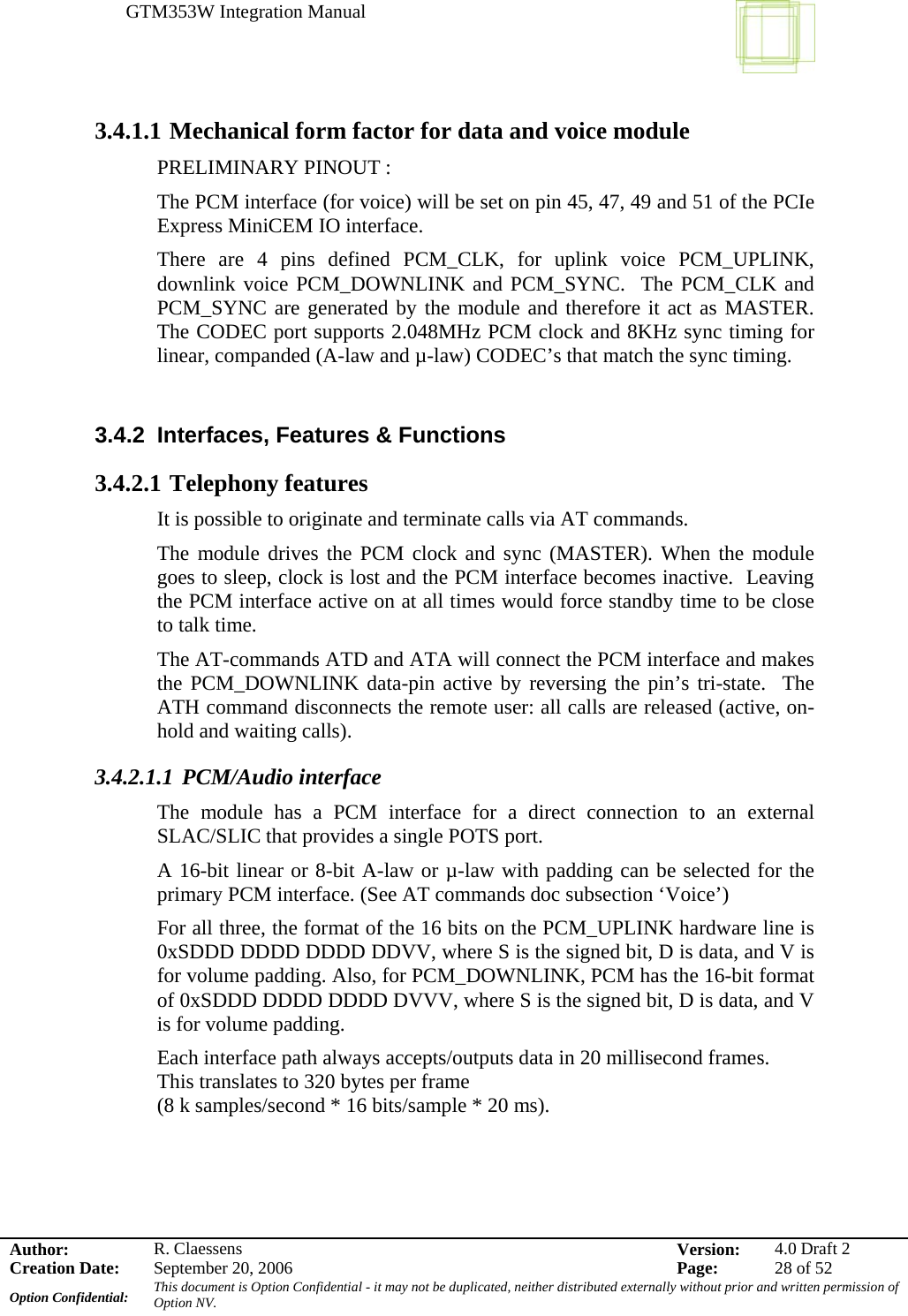 GTM353W Integration Manual      Author: R. Claessens  Version:  4.0 Draft 2Creation Date:  September 20, 2006  Page:  28 of 52 Option Confidential:  This document is Option Confidential - it may not be duplicated, neither distributed externally without prior and written permission of Option NV.    3.4.1.1 Mechanical form factor for data and voice module PRELIMINARY PINOUT : The PCM interface (for voice) will be set on pin 45, 47, 49 and 51 of the PCIe Express MiniCEM IO interface.   There are 4 pins defined PCM_CLK, for uplink voice PCM_UPLINK, downlink voice PCM_DOWNLINK and PCM_SYNC.  The PCM_CLK and PCM_SYNC are generated by the module and therefore it act as MASTER. The CODEC port supports 2.048MHz PCM clock and 8KHz sync timing for linear, companded (A-law and µ-law) CODEC’s that match the sync timing.  3.4.2  Interfaces, Features &amp; Functions 3.4.2.1 Telephony features It is possible to originate and terminate calls via AT commands.   The module drives the PCM clock and sync (MASTER). When the module goes to sleep, clock is lost and the PCM interface becomes inactive.  Leaving the PCM interface active on at all times would force standby time to be close to talk time. The AT-commands ATD and ATA will connect the PCM interface and makes the PCM_DOWNLINK data-pin active by reversing the pin’s tri-state.  The ATH command disconnects the remote user: all calls are released (active, on-hold and waiting calls). 3.4.2.1.1 PCM/Audio interface The module has a PCM interface for a direct connection to an external SLAC/SLIC that provides a single POTS port.   A 16-bit linear or 8-bit A-law or µ-law with padding can be selected for the primary PCM interface. (See AT commands doc subsection ‘Voice’) For all three, the format of the 16 bits on the PCM_UPLINK hardware line is 0xSDDD DDDD DDDD DDVV, where S is the signed bit, D is data, and V is for volume padding. Also, for PCM_DOWNLINK, PCM has the 16-bit format of 0xSDDD DDDD DDDD DVVV, where S is the signed bit, D is data, and V is for volume padding. Each interface path always accepts/outputs data in 20 millisecond frames. This translates to 320 bytes per frame (8 k samples/second * 16 bits/sample * 20 ms).  