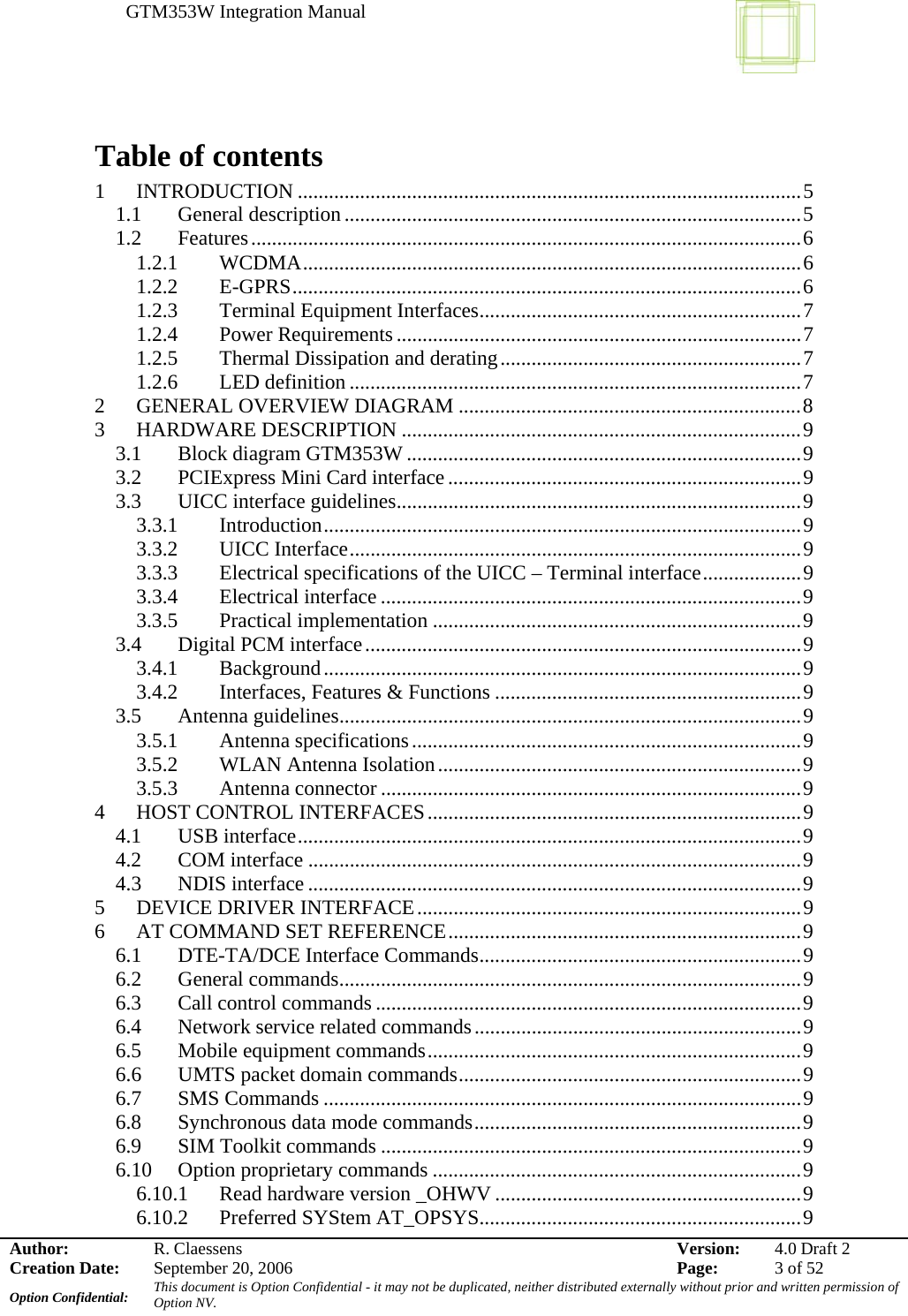 GTM353W Integration Manual      Author: R. Claessens  Version:  4.0 Draft 2Creation Date:  September 20, 2006  Page:  3 of 52 Option Confidential:  This document is Option Confidential - it may not be duplicated, neither distributed externally without prior and written permission of Option NV.    Table of contents 1 INTRODUCTION .................................................................................................5 1.1 General description ........................................................................................5 1.2 Features..........................................................................................................6 1.2.1 WCDMA................................................................................................6 1.2.2 E-GPRS..................................................................................................6 1.2.3  Terminal Equipment Interfaces..............................................................7 1.2.4 Power Requirements..............................................................................7 1.2.5  Thermal Dissipation and derating..........................................................7 1.2.6 LED definition .......................................................................................7 2  GENERAL OVERVIEW DIAGRAM ..................................................................8 3 HARDWARE DESCRIPTION .............................................................................9 3.1  Block diagram GTM353W ............................................................................9 3.2  PCIExpress Mini Card interface....................................................................9 3.3  UICC interface guidelines..............................................................................9 3.3.1 Introduction............................................................................................9 3.3.2 UICC Interface.......................................................................................9 3.3.3  Electrical specifications of the UICC – Terminal interface...................9 3.3.4 Electrical interface .................................................................................9 3.3.5 Practical implementation .......................................................................9 3.4  Digital PCM interface....................................................................................9 3.4.1 Background............................................................................................9 3.4.2  Interfaces, Features &amp; Functions ...........................................................9 3.5 Antenna guidelines.........................................................................................9 3.5.1 Antenna specifications...........................................................................9 3.5.2 WLAN Antenna Isolation......................................................................9 3.5.3 Antenna connector .................................................................................9 4  HOST CONTROL INTERFACES........................................................................9 4.1 USB interface.................................................................................................9 4.2 COM interface ...............................................................................................9 4.3 NDIS interface ...............................................................................................9 5  DEVICE DRIVER INTERFACE..........................................................................9 6  AT COMMAND SET REFERENCE....................................................................9 6.1  DTE-TA/DCE Interface Commands..............................................................9 6.2 General commands.........................................................................................9 6.3  Call control commands ..................................................................................9 6.4  Network service related commands...............................................................9 6.5 Mobile equipment commands........................................................................9 6.6  UMTS packet domain commands..................................................................9 6.7 SMS Commands ............................................................................................9 6.8 Synchronous data mode commands...............................................................9 6.9  SIM Toolkit commands .................................................................................9 6.10  Option proprietary commands .......................................................................9 6.10.1  Read hardware version _OHWV ...........................................................9 6.10.2  Preferred SYStem AT_OPSYS..............................................................9 