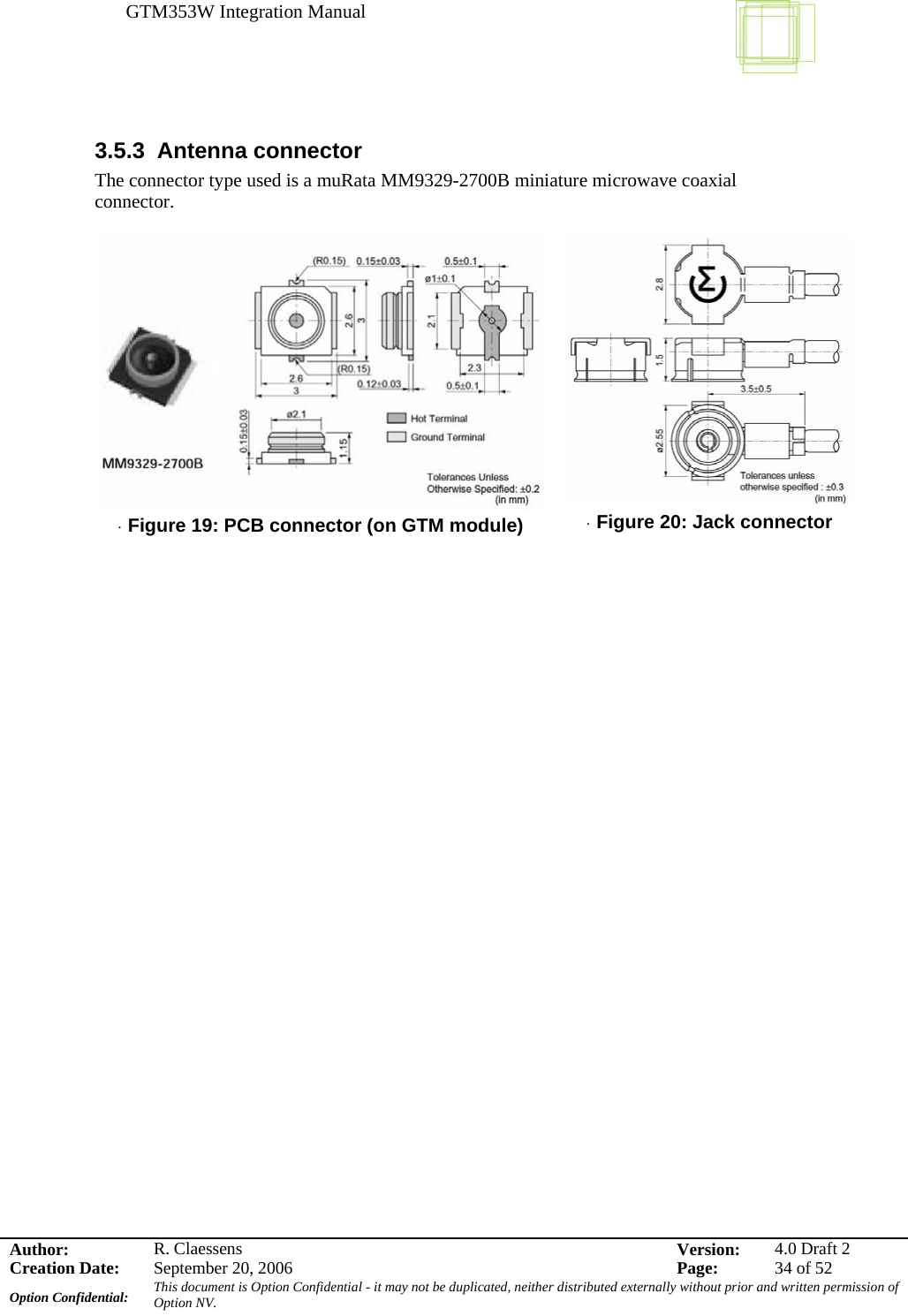 GTM353W Integration Manual      Author: R. Claessens  Version:  4.0 Draft 2Creation Date:  September 20, 2006  Page:  34 of 52 Option Confidential:  This document is Option Confidential - it may not be duplicated, neither distributed externally without prior and written permission of Option NV.    3.5.3 Antenna connector The connector type used is a muRata MM9329-2700B miniature microwave coaxial connector.   · Figure 19: PCB connector (on GTM module)   · Figure 20: Jack connector    