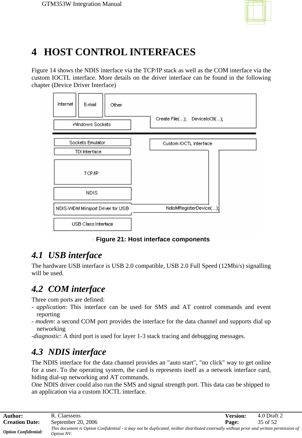 GTM353W Integration Manual      Author: R. Claessens  Version:  4.0 Draft 2Creation Date:  September 20, 2006  Page:  35 of 52 Option Confidential:  This document is Option Confidential - it may not be duplicated, neither distributed externally without prior and written permission of Option NV.    4 HOST CONTROL INTERFACES  Figure 14 shows the NDIS interface via the TCP/IP stack as well as the COM interface via the custom IOCTL interface. More details on the driver interface can be found in the following chapter (Device Driver Interface)  · Figure 21: Host interface components 4.1 USB interface The hardware USB interface is USB 2.0 compatible, USB 2.0 Full Speed (12Mbi/s) signalling will be used. 4.2 COM interface Three com ports are defined: -  application: This interface can be used for SMS and AT control commands and event reporting - modem: a second COM port provides the interface for the data channel and supports dial up networking -diagnostic: A third port is used for layer 1-3 stack tracing and debugging messages. 4.3 NDIS interface The NDIS interface for the data channel provides an &quot;auto start&quot;, &quot;no click&quot; way to get online for a user. To the operating system, the card is represents itself as a network interface card, hiding dial-up networking and AT commands. One NDIS driver could also run the SMS and signal strength port. This data can be shipped to an application via a custom IOCTL interface. 
