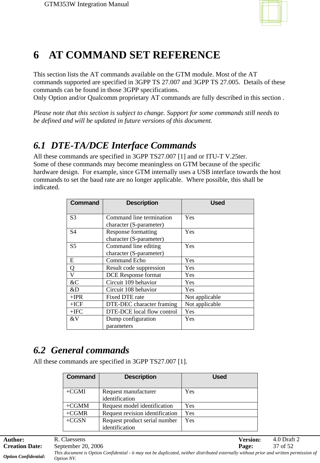 GTM353W Integration Manual      Author: R. Claessens  Version:  4.0 Draft 2Creation Date:  September 20, 2006  Page:  37 of 52 Option Confidential:  This document is Option Confidential - it may not be duplicated, neither distributed externally without prior and written permission of Option NV.    6  AT COMMAND SET REFERENCE  This section lists the AT commands available on the GTM module. Most of the AT commands supported are specified in 3GPP TS 27.007 and 3GPP TS 27.005.  Details of these commands can be found in those 3GPP specifications. Only Option and/or Qualcomm proprietary AT commands are fully described in this section .  Please note that this section is subject to change. Support for some commands still needs to be defined and will be updated in future versions of this document.  6.1 DTE-TA/DCE Interface Commands All these commands are specified in 3GPP TS27.007 [1] and or ITU-T V.25ter. Some of these commands may become meaningless on GTM because of the specific hardware design.  For example, since GTM internally uses a USB interface towards the host commands to set the baud rate are no longer applicable.  Where possible, this shall be indicated.  Command  Description  Used S3 Command line termination character (S-parameter)  Yes S4 Response formatting character (S-parameter)  Yes S5 Command line editing character (S-parameter)  Yes E Command Echo  Yes Q  Result code suppression  Yes V DCE Response format Yes &amp;C  Circuit 109 behavior  Yes &amp;D  Circuit 108 behavior  Yes +IPR  Fixed DTE rate  Not applicable +ICF  DTE-DEC character framing  Not applicable +IFC  DTE-DCE local flow control  Yes &amp;V Dump configuration parameters  Yes  6.2 General commands All these commands are specified in 3GPP TS27.007 [1].  Command  Description  Used +CGMI Request manufacturer identification  Yes +CGMM Request model identification Yes +CGMR Request revision identification Yes +CGSN  Request product serial number identification  Yes 
