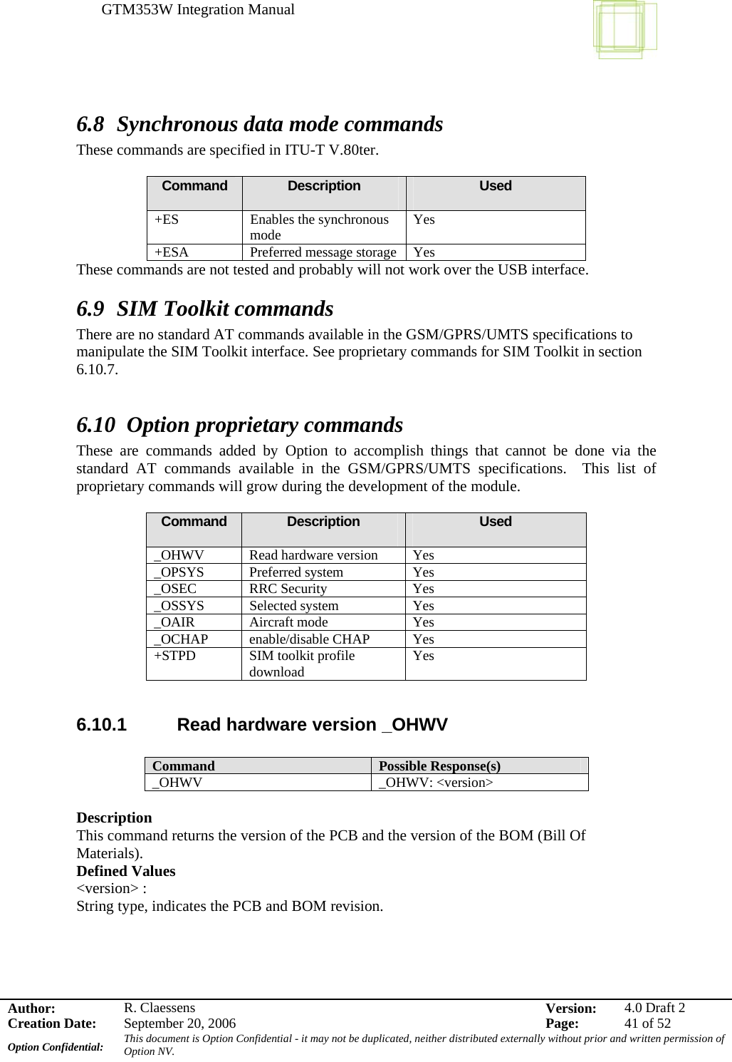 GTM353W Integration Manual      Author: R. Claessens  Version:  4.0 Draft 2Creation Date:  September 20, 2006  Page:  41 of 52 Option Confidential:  This document is Option Confidential - it may not be duplicated, neither distributed externally without prior and written permission of Option NV.    6.8 Synchronous data mode commands These commands are specified in ITU-T V.80ter.  Command  Description  Used +ES Enables the synchronous mode  Yes +ESA  Preferred message storage  Yes These commands are not tested and probably will not work over the USB interface. 6.9 SIM Toolkit commands There are no standard AT commands available in the GSM/GPRS/UMTS specifications to manipulate the SIM Toolkit interface. See proprietary commands for SIM Toolkit in section 6.10.7.   6.10 Option proprietary commands These are commands added by Option to accomplish things that cannot be done via the standard AT commands available in the GSM/GPRS/UMTS specifications.  This list of proprietary commands will grow during the development of the module.  Command  Description  Used _OHWV  Read hardware version  Yes _OPSYS Preferred system  Yes _OSEC RRC Security  Yes _OSSYS Selected system  Yes _OAIR Aircraft mode  Yes _OCHAP enable/disable CHAP Yes +STPD SIM toolkit profile download  Yes  6.10.1  Read hardware version _OHWV  Command  Possible Response(s) _OHWV _OHWV: &lt;version&gt;  Description  This command returns the version of the PCB and the version of the BOM (Bill Of Materials). Defined Values &lt;version&gt; : String type, indicates the PCB and BOM revision.  