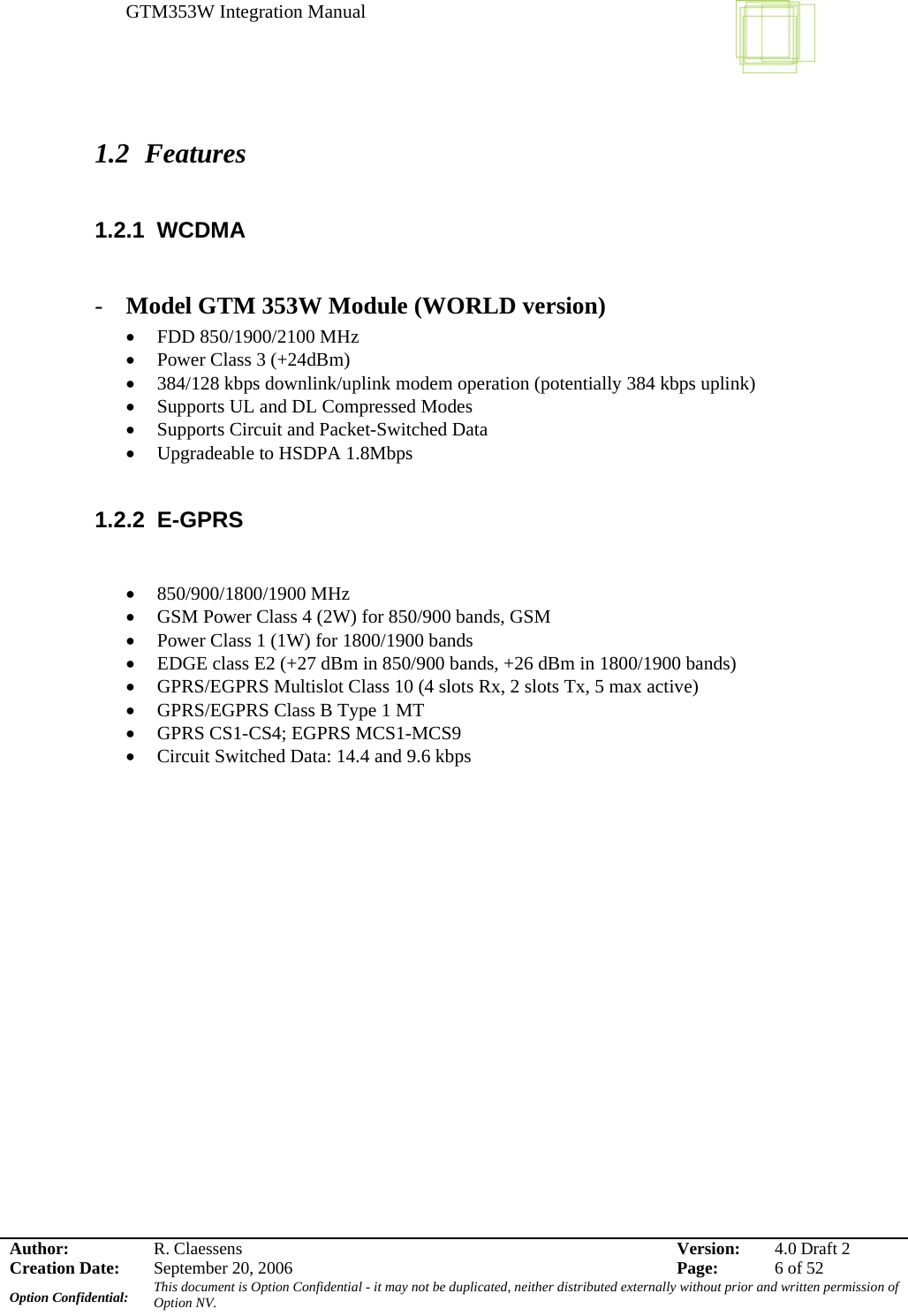 GTM353W Integration Manual      Author: R. Claessens  Version:  4.0 Draft 2Creation Date:  September 20, 2006  Page:  6 of 52 Option Confidential:  This document is Option Confidential - it may not be duplicated, neither distributed externally without prior and written permission of Option NV.    1.2 Features  1.2.1 WCDMA   - Model GTM 353W Module (WORLD version) • FDD 850/1900/2100 MHz  • Power Class 3 (+24dBm) • 384/128 kbps downlink/uplink modem operation (potentially 384 kbps uplink) • Supports UL and DL Compressed Modes • Supports Circuit and Packet-Switched Data • Upgradeable to HSDPA 1.8Mbps  1.2.2 E-GPRS   • 850/900/1800/1900 MHz • GSM Power Class 4 (2W) for 850/900 bands, GSM • Power Class 1 (1W) for 1800/1900 bands • EDGE class E2 (+27 dBm in 850/900 bands, +26 dBm in 1800/1900 bands) • GPRS/EGPRS Multislot Class 10 (4 slots Rx, 2 slots Tx, 5 max active) • GPRS/EGPRS Class B Type 1 MT • GPRS CS1-CS4; EGPRS MCS1-MCS9 • Circuit Switched Data: 14.4 and 9.6 kbps  