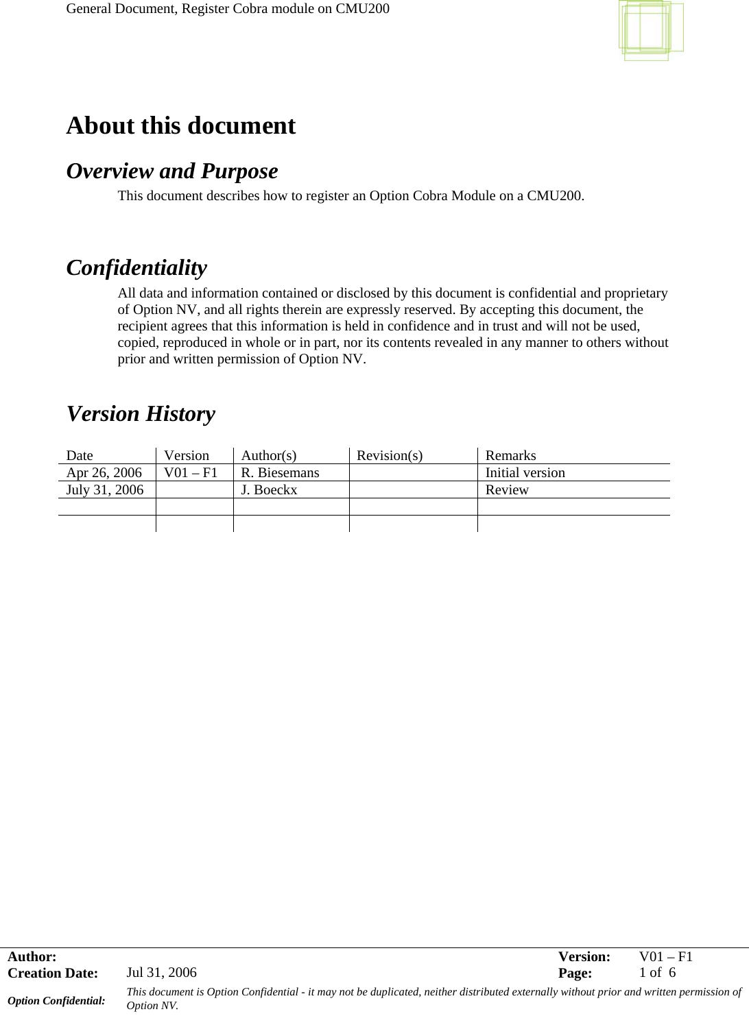 General Document, Register Cobra module on CMU200     Author:     Version:  V01 –F1Creation Date:  Jul 31, 2006    Page:  1 of  6 Option Confidential:  This document is Option Confidential - it may not be duplicated, neither distributed externally without prior and written permission of Option NV.    About this document Overview and Purpose This document describes how to register an Option Cobra Module on a CMU200.   Confidentiality All data and information contained or disclosed by this document is confidential and proprietary of Option NV, and all rights therein are expressly reserved. By accepting this document, the recipient agrees that this information is held in confidence and in trust and will not be used, copied, reproduced in whole or in part, nor its contents revealed in any manner to others without prior and written permission of Option NV.    Version History  Date Version Author(s) Revision(s) Remarks Apr 26, 2006  V01 – F1  R. Biesemans    Initial version July 31, 2006    J. Boeckx    Review                           
