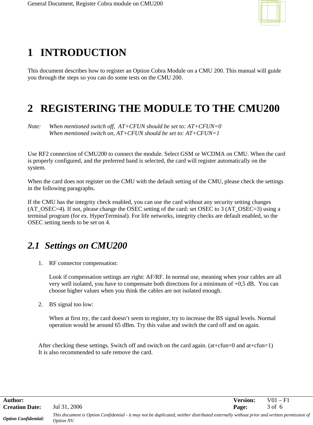 General Document, Register Cobra module on CMU200     Author:     Version:  V01 –F1Creation Date:  Jul 31, 2006    Page:  3 of  6 Option Confidential:  This document is Option Confidential - it may not be duplicated, neither distributed externally without prior and written permission of Option NV.    1 INTRODUCTION  This document describes how to register an Option Cobra Module on a CMU 200. This manual will guide you through the steps so you can do some tests on the CMU 200.   2 REGISTERING THE MODULE TO THE CMU200  Note:  When mentioned switch off,  AT+CFUN should be set to: AT+CFUN=0 When mentioned switch on, AT+CFUN should be set to: AT+CFUN=1   Use RF2 connection of CMU200 to connect the module. Select GSM or WCDMA on CMU. When the card is properly configured, and the preferred band is selected, the card will register automatically on the system.  When the card does not register on the CMU with the default setting of the CMU, please check the settings in the following paragraphs.  If the CMU has the integrity check enabled, you can use the card without any security setting changes (AT_OSEC=4). If not, please change the OSEC setting of the card: set OSEC to 3 (AT_OSEC=3) using a terminal program (for ex. HyperTerminal). For life networks, integrity checks are default enabled, so the OSEC setting needs to be set on 4.  2.1 Settings on CMU200  1. RF connector compensation:   Look if compensation settings are right: AF/RF. In normal use, meaning when your cables are all very well isolated, you have to compensate both directions for a minimum of +0,5 dB.  You can choose higher values when you think the cables are not isolated enough.  2. BS signal too low:  When at first try, the card doesn’t seem to register, try to increase the BS signal levels. Normal operation would be around 65 dBm. Try this value and switch the card off and on again.    After checking these settings. Switch off and switch on the card again. (at+cfun=0 and at+cfun=1)  It is also recommended to safe remove the card.    