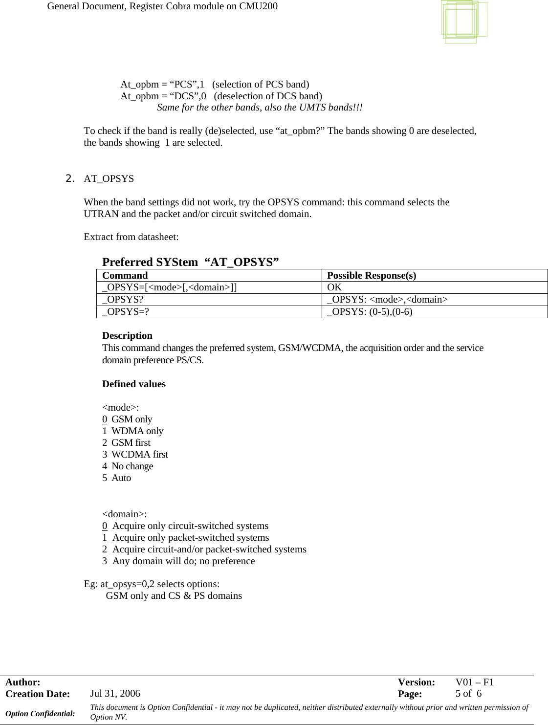 General Document, Register Cobra module on CMU200     Author:     Version:  V01 –F1Creation Date:  Jul 31, 2006    Page:  5 of  6 Option Confidential:  This document is Option Confidential - it may not be duplicated, neither distributed externally without prior and written permission of Option NV.       At_opbm = “PCS”,1   (selection of PCS band)   At_opbm = “DCS”,0   (deselection of DCS band)   Same for the other bands, also the UMTS bands!!!  To check if the band is really (de)selected, use “at_opbm?” The bands showing 0 are deselected, the bands showing  1 are selected.   2. AT_OPSYS  When the band settings did not work, try the OPSYS command: this command selects the UTRAN and the packet and/or circuit switched domain.  Extract from datasheet:  Preferred SYStem  “AT_OPSYS” Command Possible Response(s) _OPSYS=[&lt;mode&gt;[,&lt;domain&gt;]] OK _OPSYS? _OPSYS: &lt;mode&gt;,&lt;domain&gt; _OPSYS=? _OPSYS: (0-5),(0-6)  Description  This command changes the preferred system, GSM/WCDMA, the acquisition order and the service domain preference PS/CS. Defined values  &lt;mode&gt;:  0  GSM only 1  WDMA only 2  GSM first 3  WCDMA first 4  No change 5  Auto  &lt;domain&gt;:  0  Acquire only circuit-switched systems 1  Acquire only packet-switched systems 2  Acquire circuit-and/or packet-switched systems 3  Any domain will do; no preference  Eg: at_opsys=0,2 selects options: GSM only and CS &amp; PS domains    