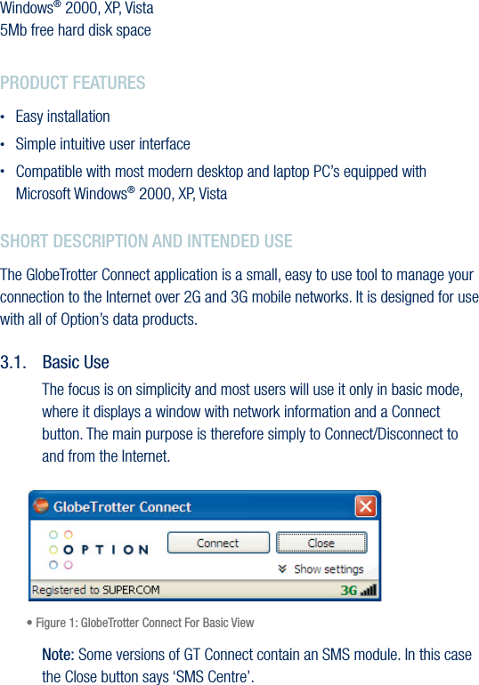 14Option Datacards GlobeTrotter Express HSUPA and GT MAX HSUPAVersion 1.01.  SYSTEM REQUIREMENTSWindows® 2000, XP, Vista 5Mb free hard disk space2.  PRODUCT FEATURES•  Easy installation•  Simple intuitive user interface •  Compatible with most modern desktop and laptop PC’s equipped with Microsoft Windows® 2000, XP, Vista3.  SHORT DESCRIPTION AND INTENDED USEThe GlobeTrotter Connect application is a small, easy to use tool to manage your connection to the Internet over 2G and 3G mobile networks. It is designed for use with all of Option’s data products.3.1.  Basic UseThe focus is on simplicity and most users will use it only in basic mode, where it displays a window with network information and a Connect button. The main purpose is therefore simply to Connect/Disconnect to and from the Internet. • Figure 1: GlobeTrotter Connect For Basic ViewNote: Some versions of GT Connect contain an SMS module. In this case the Close button says ‘SMS Centre’.
