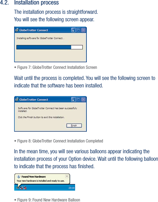 17USER GUIDEVersion 1.04.2.  Installation processThe installation process is straightforward. You will see the following screen appear.• Figure 7: GlobeTrotter Connect Installation ScreenWait until the process is completed. You will see the following screen to indicate that the software has been installed.• Figure 8: GlobeTrotter Connect Installation CompletedIn the mean time, you will see various balloons appear indicating the installation process of your Option device. Wait until the following balloon to indicate that the process has ﬁnished.• Figure 9: Found New Hardware Balloon