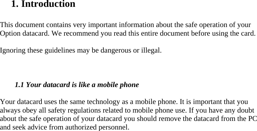 1. Introduction   This document contains very important information about the safe operation of your Option datacard. We recommend you read this entire document before using the card.    Ignoring these guidelines may be dangerous or illegal.     1.1 Your datacard is like a mobile phone  Your datacard uses the same technology as a mobile phone. It is important that you always obey all safety regulations related to mobile phone use. If you have any doubt about the safe operation of your datacard you should remove the datacard from the PC and seek advice from authorized personnel.  