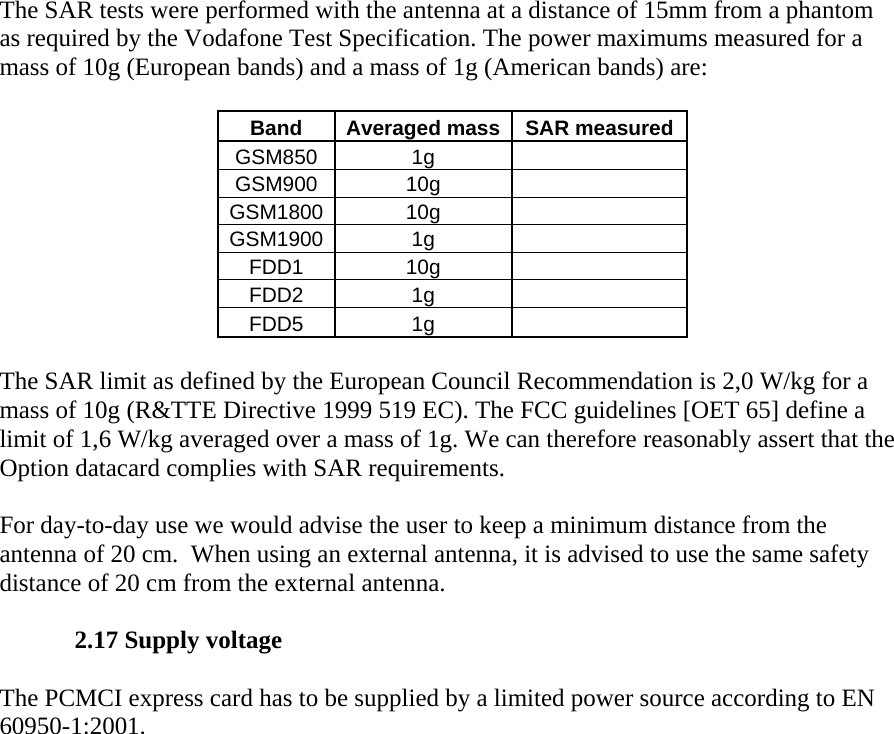 The SAR tests were performed with the antenna at a distance of 15mm from a phantom as required by the Vodafone Test Specification. The power maximums measured for a mass of 10g (European bands) and a mass of 1g (American bands) are:    Band  Averaged mass SAR measured GSM850 1g   GSM900 10g   GSM1800 10g   GSM1900 1g   FDD1 10g   FDD2 1g   FDD5 1g    The SAR limit as defined by the European Council Recommendation is 2,0 W/kg for a mass of 10g (R&amp;TTE Directive 1999 519 EC). The FCC guidelines [OET 65] define a limit of 1,6 W/kg averaged over a mass of 1g. We can therefore reasonably assert that the Option datacard complies with SAR requirements.   For day-to-day use we would advise the user to keep a minimum distance from the antenna of 20 cm.  When using an external antenna, it is advised to use the same safety distance of 20 cm from the external antenna.   2.17 Supply voltage   The PCMCI express card has to be supplied by a limited power source according to EN 60950-1:2001.   