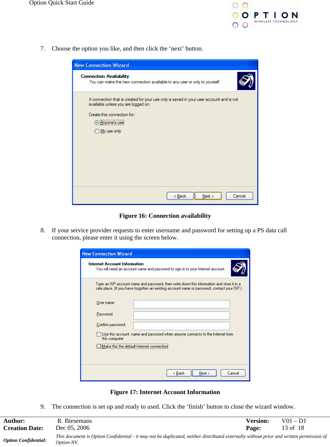 Option Quick Start Guide     Author:   R. Biesemans  Version:  V01 –D1Creation Date:  Dec 05, 2006    Page:  13 of  18 Option Confidential:  This document is Option Confidential - it may not be duplicated, neither distributed externally without prior and written permission of Option NV.    7. Choose the option you like, and then click the ‘next’ button.    Figure 16: Connection availability  8. If your service provider requests to enter username and password for setting up a PS data call connection, please enter it using the screen below.    Figure 17: Internet Account Information  9. The connection is set up and ready to used. Click the ‘finish’ button to close the wizard window. 
