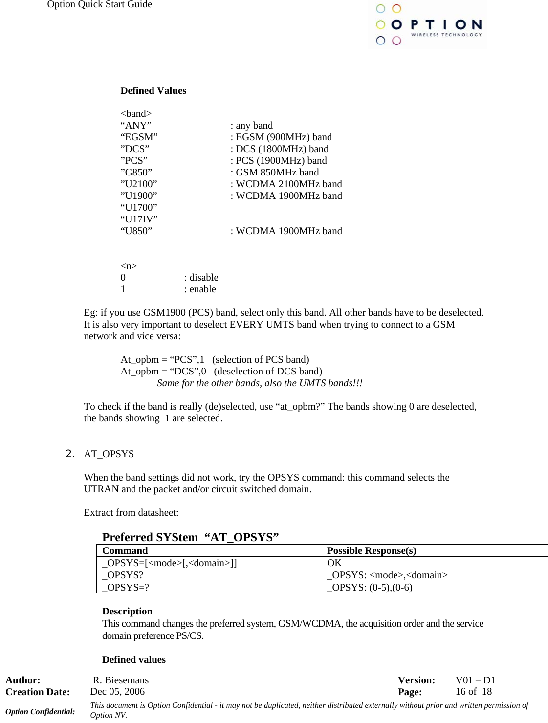 Option Quick Start Guide     Author:   R. Biesemans  Version:  V01 –D1Creation Date:  Dec 05, 2006    Page:  16 of  18 Option Confidential:  This document is Option Confidential - it may not be duplicated, neither distributed externally without prior and written permission of Option NV.     Defined Values  &lt;band&gt; “ANY”                  : any band “EGSM”                : EGSM (900MHz) band ”DCS”                   : DCS (1800MHz) band ”PCS”                   : PCS (1900MHz) band ”G850”                  : GSM 850MHz band ”U2100”                : WCDMA 2100MHz band ”U1900”            : WCDMA 1900MHz band “U1700” “U17IV”  “U850”      : WCDMA 1900MHz band   &lt;n&gt; 0                       : disable 1                       : enable  Eg: if you use GSM1900 (PCS) band, select only this band. All other bands have to be deselected. It is also very important to deselect EVERY UMTS band when trying to connect to a GSM network and vice versa:    At_opbm = “PCS”,1   (selection of PCS band)   At_opbm = “DCS”,0   (deselection of DCS band)   Same for the other bands, also the UMTS bands!!!  To check if the band is really (de)selected, use “at_opbm?” The bands showing 0 are deselected, the bands showing  1 are selected.   2. AT_OPSYS  When the band settings did not work, try the OPSYS command: this command selects the UTRAN and the packet and/or circuit switched domain.  Extract from datasheet:  Preferred SYStem  “AT_OPSYS” Command Possible Response(s) _OPSYS=[&lt;mode&gt;[,&lt;domain&gt;]] OK _OPSYS? _OPSYS: &lt;mode&gt;,&lt;domain&gt; _OPSYS=? _OPSYS: (0-5),(0-6)  Description  This command changes the preferred system, GSM/WCDMA, the acquisition order and the service domain preference PS/CS. Defined values 