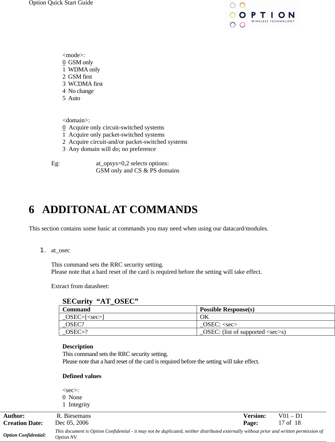 Option Quick Start Guide     Author:   R. Biesemans  Version:  V01 –D1Creation Date:  Dec 05, 2006    Page:  17 of  18 Option Confidential:  This document is Option Confidential - it may not be duplicated, neither distributed externally without prior and written permission of Option NV.     &lt;mode&gt;:  0  GSM only 1  WDMA only 2  GSM first 3  WCDMA first 4  No change 5  Auto  &lt;domain&gt;:  0  Acquire only circuit-switched systems 1  Acquire only packet-switched systems 2  Acquire circuit-and/or packet-switched systems 3  Any domain will do; no preference  Eg:     at_opsys=0,2 selects options: GSM only and CS &amp; PS domains    6 ADDITONAL AT COMMANDS  This section contains some basic at commands you may need when using our datacard/modules.   1. at_osec  This command sets the RRC security setting. Please note that a hard reset of the card is required before the setting will take effect.  Extract from datasheet:  SECurity  “AT_OSEC” Command Possible Response(s) _OSEC=[&lt;sec&gt;] OK _OSEC? _OSEC: &lt;sec&gt; _OSEC=?  _OSEC: (list of supported &lt;sec&gt;s)  Description  This command sets the RRC security setting. Please note that a hard reset of the card is required before the setting will take effect. Defined values  &lt;sec&gt;: 0  None 1  Integrity 