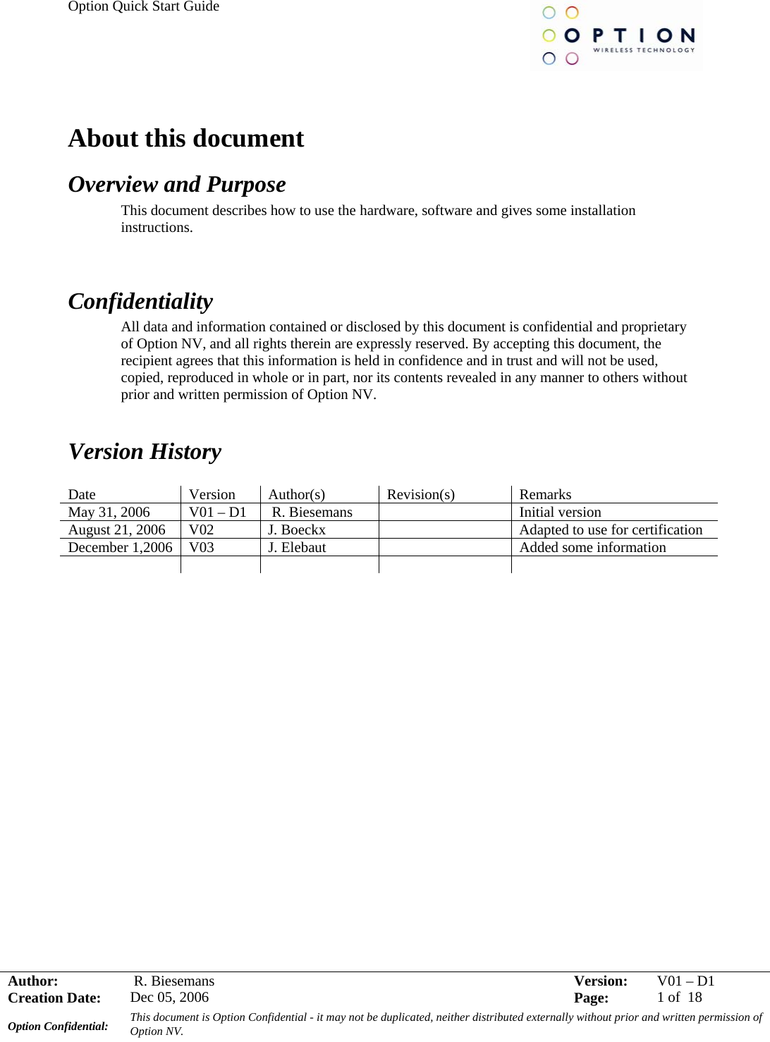 Option Quick Start Guide     Author:   R. Biesemans  Version:  V01 –D1Creation Date:  Dec 05, 2006    Page:  1 of  18 Option Confidential:  This document is Option Confidential - it may not be duplicated, neither distributed externally without prior and written permission of Option NV.    About this document Overview and Purpose This document describes how to use the hardware, software and gives some installation instructions.   Confidentiality All data and information contained or disclosed by this document is confidential and proprietary of Option NV, and all rights therein are expressly reserved. By accepting this document, the recipient agrees that this information is held in confidence and in trust and will not be used, copied, reproduced in whole or in part, nor its contents revealed in any manner to others without prior and written permission of Option NV.    Version History  Date Version Author(s) Revision(s) Remarks May 31, 2006  V01 – D1   R. Biesemans    Initial version August 21, 2006  V02  J. Boeckx    Adapted to use for certification December 1,2006  V03  J. Elebaut    Added some information                   