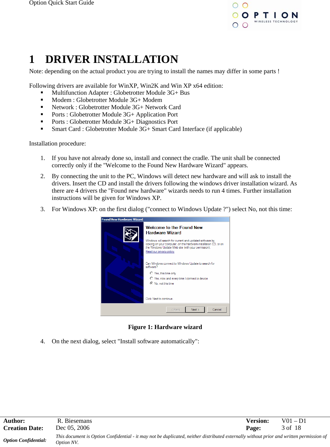 Option Quick Start Guide     Author:   R. Biesemans  Version:  V01 –D1Creation Date:  Dec 05, 2006    Page:  3 of  18 Option Confidential:  This document is Option Confidential - it may not be duplicated, neither distributed externally without prior and written permission of Option NV.    1  DRIVER INSTALLATION Note: depending on the actual product you are trying to install the names may differ in some parts !  Following drivers are available for WinXP, Win2K and Win XP x64 edition:  Multifunction Adapter : Globetrotter Module 3G+ Bus  Modem : Globetrotter Module 3G+ Modem  Network : Globetrotter Module 3G+ Network Card  Ports : Globetrotter Module 3G+ Application Port  Ports : Globetrotter Module 3G+ Diagnostics Port  Smart Card : Globetrotter Module 3G+ Smart Card Interface (if applicable)   Installation procedure:  1. If you have not already done so, install and connect the cradle. The unit shall be connected correctly only if the &quot;Welcome to the Found New Hardware Wizard&quot; appears. 2. By connecting the unit to the PC, Windows will detect new hardware and will ask to install the drivers. Insert the CD and install the drivers following the windows driver installation wizard. As there are 4 drivers the &quot;Found new hardware&quot; wizards needs to run 4 times. Further installation instructions will be given for Windows XP. 3. For Windows XP: on the first dialog (&quot;connect to Windows Update ?&quot;) select No, not this time:  Figure 1: Hardware wizard  4. On the next dialog, select &quot;Install software automatically&quot;: 